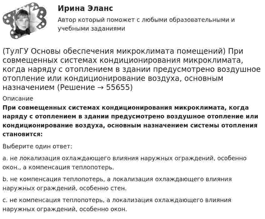      
            Описание
            При совмещенных системах кондиционирования микроклимата, когда наряду с отоплением в здании предусмотрено воздушное отопление или кондиционирование воздуха, основным назначением системы отопления становится:Выберите один ответ:a. не локализация охлаждающего влияния наружных ограждений, особенно окон., а компенсация теплопотерь. b. не компенсация теплопотерь, а локализация охлаждающего влияния наружных ограждений, особенно стен. c. не компенсация теплопотерь, а локализация охлаждающего влияния наружных ограждений, особенно окон.    
            
            
            (ТулГУ Основы обеспечения микроклимата помещений) При расчете требуемого воздухообмена предполагается:(ТулГУ Основы обеспечения микроклимата помещений) При совмещенных системах кондиционирования микроклимата, когда наряду с отоплением в здании предусмотрено воздушное отопление или кондиционирование воздуха, основным назначением (ТулГУ Основы обеспечения микроклимата помещений) При составлении теплового баланса:(ТулГУ Основы обеспечения микроклимата помещений) Работой называют(ТулГУ Основы обеспечения микроклимата помещений) Радиус действия вытяжных установок:(ТулГУ Основы обеспечения микроклимата помещений) Расчетная скорость ветра по СНиП принимается равной:(ТулГУ Основы обеспечения микроклимата помещений) Расчетные тепловые условия в помещении принимаются:(ТулГУ Основы обеспечения микроклимата помещений) При направлении вынужденного движения вдоль поверхности можно определить коэффициент конвективного теплообмена, рассчитав:(ТулГУ Основы обеспечения микроклимата помещений) При необходимости определения теплопотерь через внутренние ограждения:(ТулГУ Основы обеспечения микроклимата помещений) При одновременном содержании в воздухе рабочей зоны нескольких вредных веществ однонаправленного действия сумма отношений фактических концентраций каждого из них в воздухе к их не должна превышать:(ТулГУ Основы обеспечения микроклимата помещений) При постоянной температуре объем газа изменяется обратно пропорционально его давлению (закон Бойля — Мариотта). На рv-диаграмме изотермный процесс представляет собой равнобокую:(ТулГУ Основы обеспечения микроклимата помещений) При проектировании местной вентиляции следует к одной вытяжной системе присоединять не более:(ТулГУ Основы обеспечения микроклимата помещений) При проектировании необходимо предусматривать раздельные приточно-вытяжные системы вентиляции для следующих блоков зданий:(ТулГУ Основы обеспечения микроклимата помещений) При прохождении газа через отверстие, представляющее известное сопротивление: