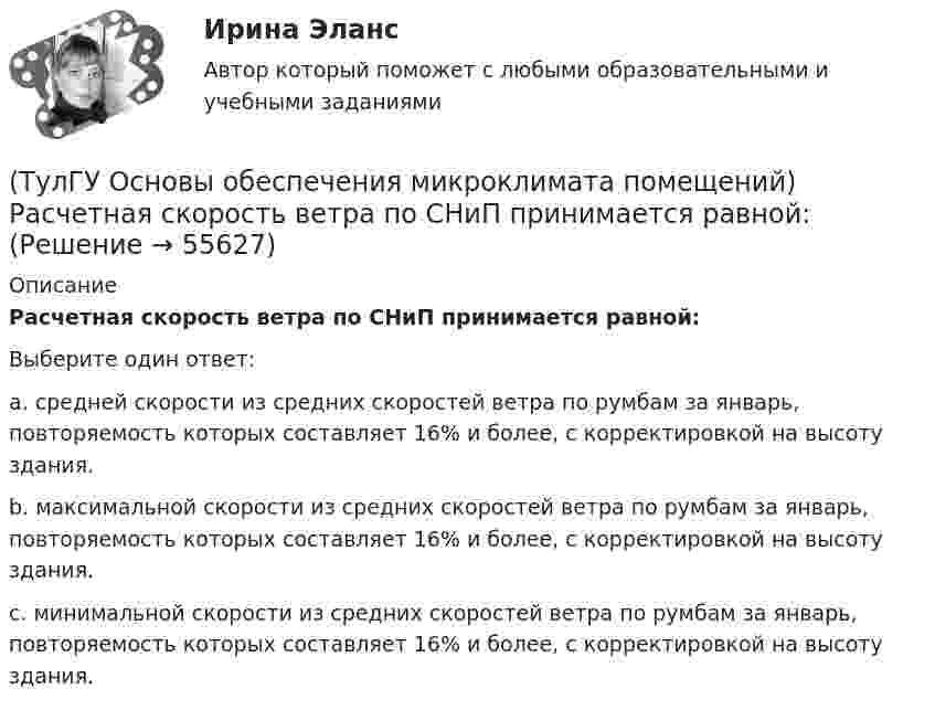      
            Описание
            Расчетная скорость ветра по СНиП принимается равной:Выберите один ответ:a. средней скорости из средних скоростей ветра по румбам за январь, повторяемость которых составляет 16% и более, с корректировкой на высоту здания. b. максимальной скорости из средних скоростей ветра по румбам за январь, повторяемость которых составляет 16% и более, с корректировкой на высоту здания. c. минимальной скорости из средних скоростей ветра по румбам за январь, повторяемость которых составляет 16% и более, с корректировкой на высоту здания.    
            
            
            (ТулГУ Основы обеспечения микроклимата помещений) Радиус действия вытяжных установок:(ТулГУ Основы обеспечения микроклимата помещений) Расчетная скорость ветра по СНиП принимается равной:(ТулГУ Основы обеспечения микроклимата помещений) Расчетные тепловые условия в помещении принимаются:(ТулГУ Основы обеспечения микроклимата помещений) Расширение газа в проточной части турбины сопровождается потерями на трение о стенки сопл, лопаток и на завихрения потока, в результате чего:(ТулГУ Основы обеспечения микроклимата помещений) Свойства поглощения и отражения:(ТулГУ Основы обеспечения микроклимата помещений) Свойство замкнутости лучистых потоков состоит в том, что:(ТулГУ Основы обеспечения микроклимата помещений) Следует принимать:(ТулГУ Основы обеспечения микроклимата помещений) При проектировании местной вентиляции следует к одной вытяжной системе присоединять не более:(ТулГУ Основы обеспечения микроклимата помещений) При проектировании необходимо предусматривать раздельные приточно-вытяжные системы вентиляции для следующих блоков зданий:(ТулГУ Основы обеспечения микроклимата помещений) При прохождении газа через отверстие, представляющее известное сопротивление:(ТулГУ Основы обеспечения микроклимата помещений) При расчете теплопотерь надбавка на высоту для помещений высотой более 4 м учитывает:(ТулГУ Основы обеспечения микроклимата помещений) При расчете требуемого воздухообмена предполагается:(ТулГУ Основы обеспечения микроклимата помещений) При совмещенных системах кондиционирования микроклимата, когда наряду с отоплением в здании предусмотрено воздушное отопление или кондиционирование воздуха, основным назначением (ТулГУ Основы обеспечения микроклимата помещений) При составлении теплового баланса:
