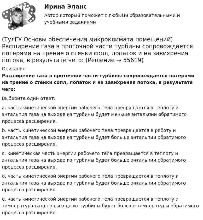      
            Описание
            Расширение газа в проточной части турбины сопровождается потерями на трение о стенки сопл, лопаток и на завихрения потока, в результате чего:Выберите один ответ:a. часть кинетической энергии рабочего тела превращается в теплоту и энтальпия газа на выходе из турбины будет меньше энтальпии обратимого процесса расширения. b. часть кинетической энергии рабочего тела превращается в работу и энтальпия газа на выходе из турбины будет больше энтальпии обратимого процесса расширения. c. кинетическая часть энергии рабочего тела превращается в теплоту и энтальпия газа на выходе из турбины будет больше энтальпии обратимого процесса расширения. d. часть кинетической энергии рабочего тела превращается в теплоту и энтальпия газа на выходе из турбины будет больше энтальпии обратимого процесса расширения. e. часть кинетической энергии рабочего тела превращается в теплоту и температура газа на выходе из турбины будет больше температуры обратимого процесса расширения.    
            
            
            (ТулГУ Основы обеспечения микроклимата помещений) Расчетные тепловые условия в помещении принимаются:(ТулГУ Основы обеспечения микроклимата помещений) Расширение газа в проточной части турбины сопровождается потерями на трение о стенки сопл, лопаток и на завихрения потока, в результате чего:(ТулГУ Основы обеспечения микроклимата помещений) Свойства поглощения и отражения:(ТулГУ Основы обеспечения микроклимата помещений) Свойство замкнутости лучистых потоков состоит в том, что:(ТулГУ Основы обеспечения микроклимата помещений) Следует принимать:(ТулГУ Основы обеспечения микроклимата помещений) Совместными действиями вентиляционных устройств концентрация вредностей, попавших в помещение в кратчайшее время, должна быть уменьшена ниже:(ТулГУ Основы обеспечения микроклимата помещений) Специалисты приняли считать условия комфортными, когда соответствующее субъективное чувство возникает не менее чем у:(ТулГУ Основы обеспечения микроклимата помещений) При прохождении газа через отверстие, представляющее известное сопротивление:(ТулГУ Основы обеспечения микроклимата помещений) При расчете теплопотерь надбавка на высоту для помещений высотой более 4 м учитывает:(ТулГУ Основы обеспечения микроклимата помещений) При расчете требуемого воздухообмена предполагается:(ТулГУ Основы обеспечения микроклимата помещений) При совмещенных системах кондиционирования микроклимата, когда наряду с отоплением в здании предусмотрено воздушное отопление или кондиционирование воздуха, основным назначением (ТулГУ Основы обеспечения микроклимата помещений) При составлении теплового баланса:(ТулГУ Основы обеспечения микроклимата помещений) Работой называют(ТулГУ Основы обеспечения микроклимата помещений) Радиус действия вытяжных установок:
