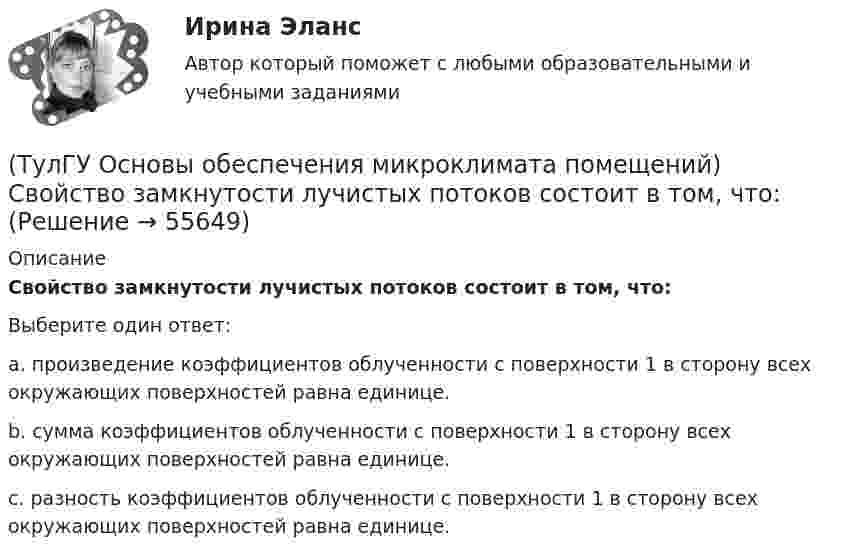      
            Описание
            Свойство замкнутости лучистых потоков состоит в том, что:Выберите один ответ:a. произведение коэффициентов облученности с поверхности 1 в сторону всех окружающих поверхностей равна единице. b. сумма коэффициентов облученности с поверхности 1 в сторону всех окружающих поверхностей равна единице. c. разность коэффициентов облученности с поверхности 1 в сторону всех окружающих поверхностей равна единице.    
            
            
            (ТулГУ Основы обеспечения микроклимата помещений) Свойства поглощения и отражения:(ТулГУ Основы обеспечения микроклимата помещений) Свойство замкнутости лучистых потоков состоит в том, что:(ТулГУ Основы обеспечения микроклимата помещений) Следует принимать:(ТулГУ Основы обеспечения микроклимата помещений) Совместными действиями вентиляционных устройств концентрация вредностей, попавших в помещение в кратчайшее время, должна быть уменьшена ниже:(ТулГУ Основы обеспечения микроклимата помещений) Специалисты приняли считать условия комфортными, когда соответствующее субъективное чувство возникает не менее чем у:(ТулГУ Основы обеспечения микроклимата помещений) Температура воздуха по мокрому термометру – это:(ТулГУ Основы обеспечения микроклимата помещений) Теплота поступает в помещение от :(ТулГУ Основы обеспечения микроклимата помещений) При расчете требуемого воздухообмена предполагается:(ТулГУ Основы обеспечения микроклимата помещений) При совмещенных системах кондиционирования микроклимата, когда наряду с отоплением в здании предусмотрено воздушное отопление или кондиционирование воздуха, основным назначением (ТулГУ Основы обеспечения микроклимата помещений) При составлении теплового баланса:(ТулГУ Основы обеспечения микроклимата помещений) Работой называют(ТулГУ Основы обеспечения микроклимата помещений) Радиус действия вытяжных установок:(ТулГУ Основы обеспечения микроклимата помещений) Расчетная скорость ветра по СНиП принимается равной:(ТулГУ Основы обеспечения микроклимата помещений) Расчетные тепловые условия в помещении принимаются:
