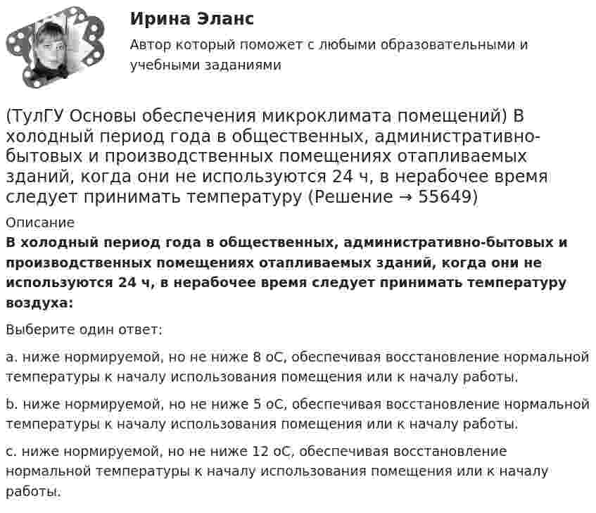      
            Описание
            В холодный период года в общественных, административно-бытовых и производственных помещениях отапливаемых зданий, когда они не используются 24 ч, в нерабочее время следует принимать температуру воздуха:Выберите один ответ:a. ниже нормируемой, но не ниже 8 оС, обеспечивая восстановление нормальной температуры к началу использования помещения или к началу работы. b. ниже нормируемой, но не ниже 5 оС, обеспечивая восстановление нормальной температуры к началу использования помещения или к началу работы. c. ниже нормируемой, но не ниже 12 оС, обеспечивая восстановление нормальной температуры к началу использования помещения или к началу работы.    
            
            
            (ТулГУ Основы обеспечения микроклимата помещений) В установившемся режиме потери равны:(ТулГУ Основы обеспечения микроклимата помещений) В холодный период года в общественных, административно-бытовых и производственных помещениях отапливаемых зданий, когда они не используются 24 ч, в нерабочее время следует принимать температуру(ТулГУ Основы обеспечения микроклимата помещений) Выбор расчетной температуры по нормам зависит :(ТулГУ Основы обеспечения микроклимата помещений) Вычисленное значение условного давления принимается постоянным:(ТулГУ Основы обеспечения микроклимата помещений) Гармонический характер изменчивости параметров климата позволяет определить их функцией времени года в виде :(ТулГУ Основы обеспечения микроклимата помещений) Годовой ход изменения температуры наружного воздуха следует за:(ТулГУ Основы обеспечения микроклимата помещений) Для вентилирования помещений в подавляющем большинстве случаев применяются:(ТулГУ Основы обеспечения микроклимата помещений) Вентиляцией называется:(ТулГУ Основы обеспечения микроклимата помещений) В качестве показателя тепловой инерции принято:(ТулГУ Основы обеспечения микроклимата помещений) Воздух, находящийся внутри помещений, может изменять свой состав, температуру и влажность под действием самых разнообразных факторов:(ТулГУ Основы обеспечения микроклимата помещений) В первую очередь распределение параметров воздуха в объеме помещения определяется:(ТулГУ Основы обеспечения микроклимата помещений) Вредные вещества по опасности воздействия на организм человека подразделяются на четыре класса. Вещества, отнесенные к III классу, имеют ПДКрз в следующих диапазонах:(ТулГУ Основы обеспечения микроклимата помещений) В результате расчета в помещении устанавливают число элементов прибора, округленное в большую сторону сверх расчетной величины. Связанное с этим увеличение теплового потока от приборов рекомендуют(ТулГУ Основы обеспечения микроклимата помещений) В СНиП, исходя из предположения о незначительном различии теплового баланса зданий основных потребителей, продолжительность zо.с и средняя температура tо.с отопительного сезона определяются