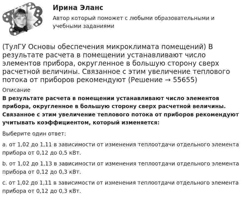      
            Описание
            В результате расчета в помещении устанавливают число элементов прибора, округленное в большую сторону сверх расчетной величины. Связанное с этим увеличение теплового потока от приборов рекомендуют учитывать коэффициентом, который изменяется:Выберите один ответ:a. от 1,02 до 1,11 в зависимости от изменения теплоотдачи отдельного элемента прибора от 0,12 до 0,5 кВт. b. от 1,02 до 1,13 в зависимости от изменения теплоотдачи отдельного элемента прибора от 0,12 до 0,3 кВт. c. от 1,02 до 1,11 в зависимости от изменения теплоотдачи отдельного элемента прибора от 0,12 до 0,3 кВт.    
            
            
            (ТулГУ Основы обеспечения микроклимата помещений) Вредные вещества по опасности воздействия на организм человека подразделяются на четыре класса. Вещества, отнесенные к III классу, имеют ПДКрз в следующих диапазонах:(ТулГУ Основы обеспечения микроклимата помещений) В результате расчета в помещении устанавливают число элементов прибора, округленное в большую сторону сверх расчетной величины. Связанное с этим увеличение теплового потока от приборов рекомендуют(ТулГУ Основы обеспечения микроклимата помещений) В СНиП, исходя из предположения о незначительном различии теплового баланса зданий основных потребителей, продолжительность zо.с и средняя температура tо.с отопительного сезона определяются(ТулГУ Основы обеспечения микроклимата помещений) В узком диапазоне длин волн для интегрального излучения можно принимать, что:(ТулГУ Основы обеспечения микроклимата помещений) В установившемся режиме потери равны:(ТулГУ Основы обеспечения микроклимата помещений) В холодный период года в общественных, административно-бытовых и производственных помещениях отапливаемых зданий, когда они не используются 24 ч, в нерабочее время следует принимать температуру(ТулГУ Основы обеспечения микроклимата помещений) Выбор расчетной температуры по нормам зависит :(ТулГУ Основы обеспечения микроклимата помещений) Аэродинамические коэффициенты обычно определяют:(ТулГУ Основы обеспечения микроклимата помещений) Аэродинамический коэффициент показывает:(ТулГУ Основы обеспечения микроклимата помещений) В аварийный режим в помещениях категорий А, Б и Е - должен быть обеспечен воздухообмен дополнительно к воздухообмену, создаваемому основной вентиляцией не менее.(ТулГУ Основы обеспечения микроклимата помещений) В большинстве практических случаев:(ТулГУ Основы обеспечения микроклимата помещений) Вентиляцией называется:(ТулГУ Основы обеспечения микроклимата помещений) В качестве показателя тепловой инерции принято:(ТулГУ Основы обеспечения микроклимата помещений) Воздух, находящийся внутри помещений, может изменять свой состав, температуру и влажность под действием самых разнообразных факторов: