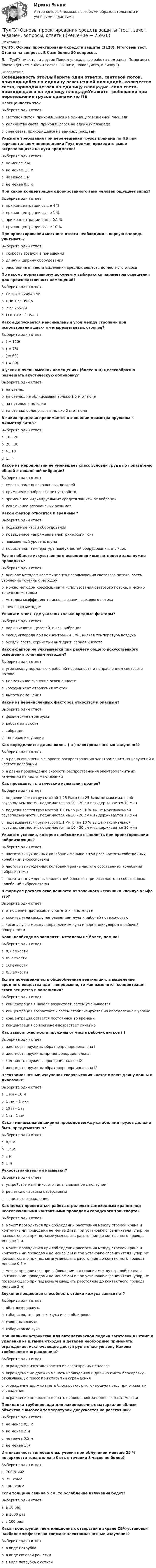      
            Описание
            ТулГУ. Основы проектирования средств защиты (1128). Итоговый тест. Ответы на вопросы. В базе более 30 вопросов.Для ТулГУ имеются и другие  Пишем уникальные работы под заказ. Помогаем с прохождением онлайн-тестов. Пишите, пожалуйста, в личку (). 
            Оглавление
            Освещенность это?Выберите один ответ:a. световой поток, приходящийся на единицу освещенной площадиb. количество света, приходящегося на единицу площадиc. сила света, приходящаяся на единицу площадиУкажите требования при перемещении грузов кранами по ПБ при горизонтальном перемещении Груз должен проходить выше встречающихся на пути предметов?Выберите один ответ:a. не менее 2 мb. не менее 1,5 мc. не менее 1 мd. не менее 0,5 мПри какой концентрации одорированного газа человек ощущает запах?Выберите один ответ:a. при концентрации выше 4 %b. при концентрации выше 1 %c. при концентрации выше 0,1 %d. при концентрации выше 10 %При проектировании местного отсоса необходимо в первую очередь учитывать?Выберите один ответ:a. скорость воздуха в помещенииb. длину и ширину оборудованияc. расстояние от места выделения вредных веществ до местного отсосаПо какому нормативному документу выбираются параметры освещения для производственных помещений?Выберите один ответ:a. СанПиН 224548-96b. СНиП 23-05-95c. Р 22 755-99d. ГОСТ 12.1.005-88Какой допускается максимальный угол между стропами при использовании двух- и четырехветьевых стропов?Выберите один ответ:a. ( = 120(b. ( = 75(c. ( = 60(d. ( = 90(В узких и очень высоких помещениях (более 6 м) целесообразно размещать акустическую облицовку?Выберите один ответ:a. на стенахb. на стенах, не облицовывая только 1,5 м от полаc. на потолке и потолкеd. на стенах, облицовывая только 2 м от полаВ каких пределах принимается отношение диаметра пружины к диаметру витка?Выберите один ответ:a. 10…20b. 20…30c. 4…10d. 1…4Какое из мероприятий не уменьшает класс условий труда по показателю общей и локальной вибрации?Выберите один ответ:a. смазка, замена изношенных деталейb. применение виброгасящих устройствc. применение индивидуальных средств защиты от вибрацииd. исключение резонансных режимовКакой фактор относится к вредным ?Выберите один ответ:a. подвижные части оборудованияb. повышенное напряжение электрического токаc. повышенный уровень шумаd. повышенная температура поверхностей оборудования, отливокРасчет общего искусственного освещения компьютерного зала нужно проводить?Выберите один ответ:a. вначале методом коэффициента использования светового потока, затем уточнение точечным методомb. можно методом коэффициента использования светового потока, а можно точечным методомc. методом коэффициента использования светового потокаd. точечным методомУкажите ответ, где указаны только вредные факторы?Выберите один ответ:a. пары кислот и щелочей, пыль, вибрацияb. оксид углерода при концентрации 1 % , низкая температура воздухаc. оксиды азота, сернистый ангидрит, серная кислотаКакой фактор не учитывается при расчете общего искусственного освещения точечным методом?Выберите один ответ:a. угол между нормалью к рабочей поверхности и направлением светового потокаb. нормативное значение освещенностиc. коэффициент отражения от стенd. высота помещенияКакие из перечисленных факторов относятся к опасным?Выберите один ответ:a. физические перегрузкиb. работа на высотеc. вибрацияd. тепловое излучениеКак определяется длина волны ( a ) электромагнитных излучений?Выберите один ответ:a. a равно отношению скорости распространения электромагнитных излучений к частоте колебанийb. а равно произведение скорости распространения электромагнитных излучений на частоту колебанийКак проводятся статические испытания кранов?Выберите один ответ:a. подвешивается груз массой 1,25 Рмгр (на 25 % выше максимальной грузоподъемности), поднимается на 10 - 20 см и выдерживается 10 минb. подвешивается груз массой 1,1 Рмгр (на 10 % выше максимальной грузоподъемности), поднимается на 10 - 20 см и выдерживается 10 минc. подвешивается груз массой 1,1 Рмгр (на 10 % выше максимальной грузоподъемности), поднимается на 10 - 20 см и выдерживается 30 минУкажите условие, которое необходимо выполнять при проектировании виброизоляции?Выберите один ответ:a. частота вынужденных колебаний меньше в три раза частоты собственных колебаний вибросистемыb. частота вынужденных колебаний равна частоте собственных колебаний вибросистемыc. частота вынужденных колебаний больше в три раза частоты собственных колебаний вибросистемыВ формуле расчета освещенности от точечного источника косинус альфа это?Выберите один ответ:a. отношение прилежащего катета к гипотенузеb. косинус угла между направлением луча и рабочей поверхностьюc. косинус угла между направлением луча и перпендикуляром к рабочей поверхностиКовш необходимо заполнять металлом не более, чем на?Выберите один ответ:a. 0,7 ёмкостиb. 09 ёмкостиc. 1/3 ёмкостиd. 0,5 емкостиЕсли в помещении есть общеобменная вентиляция, а выделение вредного вещества идет непрерывно, то как изменится концентрация этого вещества в помещении?Выберите один ответ:a. концентрация в начале возрастает, затем уменьшаетсяb. концентрация возрастает и затем стабилизируется на определенном уровнеc. концентрация остается постоянной во времениd. концентрация со временем возрастает линейноКак зависит жесткость пружины от числа рабочих витков i ?Выберите один ответ:a. жесткость пружины обратнопропорциональна ib. жесткость пружины прямопропорциональна ic. жесткость пружины пропорциональна i2d. жесткость пружины обратнопропорциональна i2Электромагнитные излучения сверхвысоких частот имеют длину волны в диапазоне:Выберите один ответ:a. 1 км – 10 мb. 1 мм – 1 мкмc. 10 м – 1 мd. 1 м – 1 ммКакая минимальная ширина проходов между штабелями грузов должна быть предусмотрена?Выберите один ответ:a. 0,5 мb. 1,5 мc. 2 мd. 1 мРукоотстранителями называют?Выберите один ответ:a. устройства маятникового типа, связанное с ползуномb. решётки с частыми отверстиямиc. защитные огражденияКак может проводиться работа стреловым самоходным краном под неотключенными контактными проводами городского транспорта?Выберите один ответ:a. может проводиться при соблюдении расстояния между стрелой крана и контактными проводами не менее 2 м и при установке ограничителя (упор, не позволяющего при подъеме уменьшить расстояние до контактного провода меньше 1 мb. может проводиться при соблюдении расстояния между стрелой крана и контактными проводами не менее 2 м и при установке ограничителя (упор, не позволяющего при подъеме уменьшить расстояние до контактного провода меньше 0,5 мc. может проводиться при соблюдении расстояния между стрелой крана и контактными проводами не менее 2 м и при установке ограничителя (упор, не позволяющего при подъеме уменьшить расстояние до контактного провода меньше 2 мЗвукопоглощающая способность стенки кожуха зависит от?Выберите один ответ:a. облицовки кожухаb. габаритов, толщины кожуха и его облицовкиc. толщины кожухаd. габаритов кожухаПри наличии устройства для автоматической подачи заготовок в штамп и удаления из штампа отходов и деталей необходимо применять ограждение, исключающее доступ рук в опасную зону Каковы требования к ограждению?Выберите один ответ:a. ограждение изготавливается из сверхпрочных сплавовb. ограждение не должно мешать наблюдению и должно иметь блокировку, отключающую пресс при открытии огражденияc. ограждение должно иметь блокировку, отключающую пресс при открытии огражденияd. ограждение не должно мешать наблюдению за процессом штамповкиПрокладка трубопровода для лакокрасочных материалов вблизи объектов с высокой температурой допускается на расстоянии?Выберите один ответ:a. не менее 0,3 мb. не менее 2 мc. не менее 0,5 мd. не менее 1 мИнтенсивность теплового излучения при облучении меньше 25 % поверхности тела должна быть в течении 8 часов не более?Выберите один ответ:a. 700 Вт/м2b. 35 Вт/м2c. 100 Вт/м2Если толщина свинца 5 см, то ослабление излучения будет?Выберите один ответ:a. в 10 разb. в 1000 разc. в 100 разКакая конструкция вентиляционных отверстий в экране СВЧ-установки наиболее эффективно снижает электромагнитные излучения?Выберите один ответ:a. в виде патрубкаb. в виде сотовой решеткиc. в виде патрубка с сеткой  
            
            
            💯 ТулГУ Основы проектирования зданий и строительных конструкций (правильные ответы на тест)[ТулГУ] Основы проектирования средств защиты (тест, зачет, экзамен, вопросы, ответы)💯 ТулГУ Основы производства (ответы на тест, сентябрь 2022)[ТулГУ] Основы психологии и педагогики (тест, зачет, экзамен, вопросы, ответы)💯 ТулГУ Основы САПР систем ТГВ (ответы на тест, октябрь 2022)💯 ТулГУ Основы САПР систем ТГВ (ответы на тест, сентябрь 2022)(ТулГУ Основы социального государства) В западной Европе идея социальной государственности исторически сформировалась раньше или позже идеи правового государства:(ТулГУ Основы организации и управления в строительстве) Способ кладки, использующийся при кладке забутки и верстовой части стен «в пустошовку»?(ТулГУ Основы организации и управления в строительстве) Среднее значение при устройстве свай:(ТулГУ Основы организации и управления в строительстве) Строительная продукция в виде производственных услуг специализированных и субподрядных организаций называется:(ТулГУ Основы организации и управления в строительстве) Строительные процессы бывают:(ТулГУ Основы организации и управления в строительстве) Чем характеризуется трудоёмкость процессов?💯 ТулГУ Основы проектирования зданий и строительных конструкций (ответы на тест, август 2022)💯 ТулГУ Основы проектирования зданий и строительных конструкций (ответы на тест, декабрь 2022)
