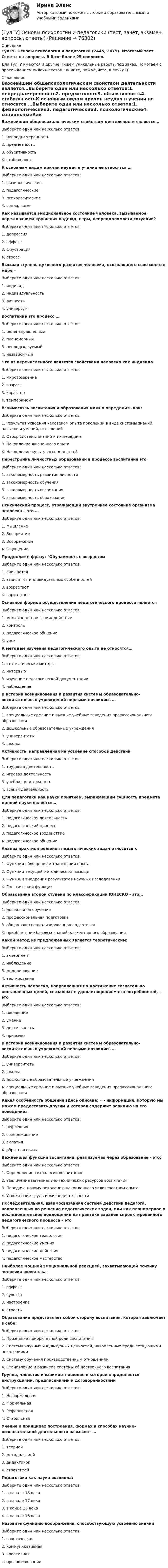      
            Описание
            ТулГУ. Основы психологии и педагогики (2445, 2475). Итоговый тест. Ответы на вопросы. В базе более 25 вопросов.Для ТулГУ имеются и другие  Пишем уникальные работы под заказ. Помогаем с прохождением онлайн-тестов. Пишите, пожалуйста, в личку (). 
            Оглавление
            Важнейшим общепсихологическим свойством деятельности является…Выберите один или несколько ответов:1. непреднамеренность2. предметность3. объективность4. стабильностьК основным видам причин неудач в учении не относятся …Выберите один или несколько ответов:1. физиологические2. педагогические3. психологические4. социальныеКак называется эмоциональное состояние человека, вызываемое переживанием крушения надежд, веры, непреодолимости ситуации?Выберите один или несколько ответов:1. депрессия2. аффект3. фрустрация4. стрессВысшая ступень духовного развития человека, осознающего свое место в мире –Выберите один или несколько ответов:1. индивид2. индивидуальность3. личность4. универсумВоспитание это процесс …Выберите один или несколько ответов:1. целенаправленный2. планомерный3. непредсказуемый4. независимыйЧто из перечисленного является свойствами человека как индивидаВыберите один или несколько ответов:1. мировоззрение2. возраст3. характер4. темпераментВзаимосвязь воспитания и образования можно определить как:Выберите один или несколько ответов:1. Результат усвоения человеком опыта поколений в виде системы знаний, навыков и умений, отношений2. Отбор системы знаний и их передача3. Накопление жизненного опыта4. Накопление культурных ценностейПерестройка личностных образований в процессе воспитания этоВыберите один или несколько ответов:1. закономерность развития личности2. закономерность обучения3. закономерность воспитания4. закономерность образованияПсихический процесс, отражающий внутреннее состояние организма человека – это …Выберите один или несколько ответов:1. Мышление2. Восприятие3. Воображение4. ОщущениеПродолжите фразу: Обучаемость с возрастомВыберите один или несколько ответов:1. снижается2. зависит от индивидуальных особенностей3. возрастает4. вариативнаОсновной формой осуществления педагогического процесса являетсяВыберите один или несколько ответов:1. межличностное взаимодействие2. контроль3. педагогическое общение4. урокК методам изучения педагогического опыта не относятся…Выберите один или несколько ответов:1. статистические методы2. интервью3. изучение педагогической документации4. наблюдениеВ истории возникновения и развития системы образовательно-воспитательных учреждений первыми появились …Выберите один или несколько ответов:1. специальные средние и высшие учебные заведения профессионального образования2. дошкольные образовательные учреждения3. университеты4. школыАктивность, направленная на усвоение способов действийВыберите один или несколько ответов:1. трудовая деятельность2. игровая деятельность3. учебная деятельность4. всякая деятельностьДля педагогики как науки понятием, выражающим сущность предмета данной науки является…Выберите один или несколько ответов:1. педагогическая деятельность2. педагогический процесс3. педагогическое воздействие4. педагогическое общениеАнализ практики решения педагогических задач относится кВыберите один или несколько ответов:1. Функции обобщения и трансляции опыта2. Функции текущей методической помощи3. Функции внедрения результатов научных исследований4. Гностической функцииОбразование второй ступени по классификации ЮНЕСКО - это…Выберите один или несколько ответов:1. дошкольное обучение2. профессиональная подготовка3. общая или специализированная подготовка4. приобретение базовых знаний элементарного образованияКакой метод из предложенных является теоретическим:Выберите один или несколько ответов:1. экперимент2. наблюдение3. моделирование4. тестированиеАктивность человека, направленная на достижение сознательно поставленных целей, связанных с удовлетворением его потребностей, - этоВыберите один или несколько ответов:1. поведение2. умение3. деятельность4. привычкаВ истории возникновения и развития системы образовательно-воспитательных учреждений первыми появились …Выберите один или несколько ответов:1. университеты2. школы3. дошкольные образовательные учреждения4. специальные средние и высшие учебные заведения профессионального образованияКакая особенность общения здесь описана: « - информация, которую мы можем предоставить другим и которая содержит реакцию на его поведение»Выберите один или несколько ответов:1. рефлексия2. сопереживание3. эмпатия4. обратная связьВажнейшая функция воспитания, реализуемая через образование - это:Выберите один или несколько ответов:1. Определение технологии воспитания2. Увеличение материально-технических ресурсов воспитания3. Передача новому поколению накопленного человечеством опыта4. Усложнение труда и жизнедеятельностиПоследовательная, взаимосвязанная система действий педагога, направленных на решение педагогических задач, или как планомерное и последовательное воплощение на практике заранее спроектированного педагогического процесса – этоВыберите один или несколько ответов:1. педагогическая технология2. педагогические умения3. педагогические действия4. педагогическое мастерствоНаиболее мощной эмоциональной реакцией, захватывающей психику человека является…Выберите один или несколько ответов:1. аффект2. чувства3. настроение4. страстьОбразование представляет собой сторону воспитания, которая заключает в себе:Выберите один или несколько ответов:1. Признание приоритетной роли воспитания2. Систему научных и культурных ценностей, накопленных предшествующими поколениями3. Систему обучения производственным отношениям4. Становление и развитие системы общественного воспитанияГруппа, членство и взаимоотношение в которой определяется инструкциями, предписаниями и договоренностямиВыберите один или несколько ответов:1. Неформальная2. Формальная3. Референтная4. СтабильнаяУчение о принципах построения, формах и способах научно-познавательной деятельности называют …Выберите один или несколько ответов:1. теорией2. методологией3. дидактикой4. стратегиейПедагогика как наука возникла:Выберите один или несколько ответов:1. в начале 18 века2. в начале 17 века3. в конце 15 века4. в начале 16 векаНазовите функцию воображения, способствующую усвоению знанийВыберите один или несколько ответов:1. гностическая2. коммуникативная3. креативная4. прогнозирование  
            
            
            💯 ТулГУ Основы производства (ответы на тест, сентябрь 2022)[ТулГУ] Основы психологии и педагогики (тест, зачет, экзамен, вопросы, ответы)💯 ТулГУ Основы САПР систем ТГВ (ответы на тест, октябрь 2022)💯 ТулГУ Основы САПР систем ТГВ (ответы на тест, сентябрь 2022)(ТулГУ Основы социального государства) В западной Европе идея социальной государственности исторически сформировалась раньше или позже идеи правового государства:(ТулГУ Основы социального государства) Категорию «социальное государство» изучают различные научные дисциплины, укажите самую «молодую» из них:(ТулГУ Основы социального государства) К признакам модели социального государства, существующей в современной России не относятся (2 варианта ответа):(ТулГУ Основы организации и управления в строительстве) Строительная продукция в виде производственных услуг специализированных и субподрядных организаций называется:(ТулГУ Основы организации и управления в строительстве) Строительные процессы бывают:(ТулГУ Основы организации и управления в строительстве) Чем характеризуется трудоёмкость процессов?💯 ТулГУ Основы проектирования зданий и строительных конструкций (ответы на тест, август 2022)💯 ТулГУ Основы проектирования зданий и строительных конструкций (ответы на тест, декабрь 2022)💯 ТулГУ Основы проектирования зданий и строительных конструкций (ответы на тест, октябрь 2022)💯 ТулГУ Основы проектирования зданий и строительных конструкций (правильные ответы на тест)