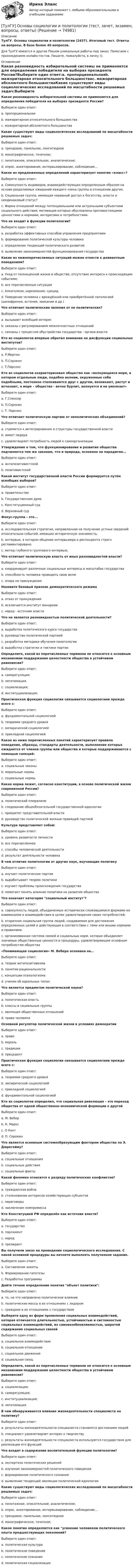      
            Описание
            ТулГУ. Основы социологии и политологии (2437). Итоговый тест. Ответы на вопросы. В базе более 40 вопросов.Для ТулГУ имеются и другие  Пишем уникальные работы под заказ. Помогаем с прохождением онлайн-тестов. Пишите, пожалуйста, в личку (). 
            Оглавление
            Какая разновидность избирательной системы не применяется для определения победителя на выборах президента России?Выберите один ответ:a. пропорциональнаяb. мажоритарная относительного большинстваc. мажоритарная абсолютного большинстваКакие существуют виды социологических исследований по масштабности решаемых задач:Выберите один ответ:a. трендовое, панельное, лонгитюдноеb. монографическое, точечное;c. пилотажное, описательное, аналитическое;d. опрос, анкетирование, интервьюирование, наблюдение…Какое из предложенных определений характеризует понятие «класс»?Выберите один ответ:a. Совокупность индивидов, взаимодействующих определенным образом на основе разделяемых ожиданий каждого члена группы в отношении других.b. Социальная группа, имеющая неравный доступ к богатству, власти и неодинаковый статус?c. Форма отношений между потенциальными или актуальными субъектами социального действия, мотивация которых обусловлена противостоящими ценностями и нормами, интересами и потребностями.Что не входит в функции политологии?Выберите один ответ:a. разработка эффективных способов управления предприятиемb. формирование политической культуры человекаc. определение тенденций политического развитияd. выявление закономерностей функционирования государстваКакие из нижеперечисленных ситуаций можно отнести к девиантным поведениям?Выберите один ответ:a. Уход от полноценной жизни в обществе, отсутствие интереса к происходящим событиям;b. все перечисленные ситуацииc. Алкоголизм, наркомания, суицид.d. Поведение человека с врождённой или приобретённой патологией (шизофрения, астения, заикание и др.)Что отличает политические явления от не политических?Выберите один ответ:a. вызывают всеобщий интересb. связаны с регулированием межличностных отношенийc. связаны с процессом обустройства государства - органа властиКто из социологов впервые обратил внимание на дисфункции социальных институтов?Выберите один ответ:a. Р.Мертонb. П.Сорокинc. Т.ПарсонсКто из социологов охарактеризовал общество как «волнующееся море, в котором отдельные люди, подобно волнам, окруженные себе подобными, постоянно сталкиваются друг с другом, возникают, растут и исчезают, а море – общество - вечно бурлит, волнуется и не умолкает»Выберите один ответ:a. Г.Спенсерb. П.Сорокинc. Т. ПарсонсЧто отличает политическую партию от неполитических объединений?Выберите один ответ:a. стремится к интегрированию в структуры государственной властиb. имеет лидераc. удовлетворяет потребность людей к самоорганизацииУтверждение о том, что функционирование и развитие общества подчиняется тем же законам, что и природа, основано на парадигме…Выберите один ответ:a. антипозитивистскойb. позитивистскойКакой институт государственной власти России формируется путём всеобщих выборов?Выберите один ответ:a. правительствоb. Государственная думаc. Конституционный судd. Верховный судФокус-группа – это...Выберите один ответ:a. исследовательская стратегия, направленная на получение устных сведений относительно событий, имевших историческую значимость;b. интервью, в котором общение интервьюера и респондента строго регламентированоc. метод глубокого группового интервью;Что отличает политическую власть от иных разновидностей власти?Выберите один ответ:a. координирует различные социальные интересы в масштабах государстваb. способность человека проводить свою волюc. опора на принуждениеНазовите базовый признак демократического режимаВыберите один ответ:a. отказ от принужденияb. исключается институт монархииc. народ - источник властиЧто не является разновидностью политической деятельности?Выберите один ответ:a. выработка политического курса государстваb. руководство политической партиейc. разработка методики обучения политологииd. выработка стратегии и тактики партииОпределите, какой из перечисленных терминов не относится к основным механизмам поддержания целостности общества в устойчивом равновесии?Выберите один ответ:a. саморегуляция;b. легитимация.c. социализация;d. институциализация;Практическая функция социологии связывается социологами прежде всего с:Выберите один ответ:a. фундаментальной социологиейb. теориями среднего уровняc. эмпирической социологиейd. прикладной социологиейКакое из ниже перечисленных понятий характеризует правила поведения, образцы, стандарты деятельности, выполнение которых ожидается от членов группы или общества и которые поддерживаются с помощью санкций:Выберите один ответ:a. социальные законыb. моральные нормыc. социальные нормыКакая норма лежит, согласно конституции, в основе политической жизни современной России?Выберите один ответ:a. политический плюрализмb. следование общеобязательной государственной идеологииc. приоритет представительной властиd. руководство политической жизнью правящей партиейКультура представляет собой:Выберите один ответ:a. уровень развитости личностиb. все перечисленноеc. способы человеческой деятельностиd. результат деятельности человекаВ чем отличие политологии от других наук, изучающих политикуВыберите один ответ:a. изучает политические партииb. вырабатывает теорию политикиc. изучает проблемы происхождения государстваd. помогает понять влияние политики на развитие обществаЧто означает категория социальный институт?Выберите один ответ:a. совокупность людей, объединенных исторически сложившимися формами их взаимосвязи и взаимодействия в целях удовлетворения своих потребностей;b. вторичная социальная группа людей, создаваемая для достижения определенных целей и действующая в соответствии с теми или иными нормами и правилами.c. организованная система связей и социальных норм, которая объединяет значимые общественные ценности и процедуры, удовлетворяющие основным потребностям общества «Понимающая социология» М. Вебера основана на…Выберите один ответ:a. теории антипозитивизмаb. понятии рациональностиc. концепции психологизмаd. учении об идеальных типахЧто является предметом политической науки?Выберите один ответ:a. политическая властьb. классы и социальные группыc. эволюция общественных отношенийd. права человекаОсновной регулятор политической жизни в условиях демократииВыберите один ответ:a. правоb. моральc. традицииd. прецедентПрактическая функция социологии связывается социологами прежде всего с:Выберите один ответ:a. теориями среднего уровняb. эмпирической социологиейc. прикладной социологиейd. фундаментальной социологиейКто из социологов определил, что социальная революция – это переход общества от одной общественно-экономической формации к другойВыберите один ответ:a. М. Веберb. К. Марксc. О Контd. П. СорокинЧто является основным системообразующим фактором общества по Э. Дюркгейму?Выберите один ответ:a. социальные отношенияb. социальные действияc. социальные фактыКакой феномен относится к разряду политических конфликтов?Выберите один ответ:a. гражданская войнаb. столкновение интересов хозяйствующих субъектовc. переговорыd. заключение компромиссаКто Конституцией РФ определён как источник власти?Выберите один ответ:a. государствоb. парламентc. народd. президентВы получили заказ на проведение социологического исследования. С какой основной процедуры вы начнете выполнять полученное задание.Выберите один ответ:a. Составление анкетыb. Формирование гипотезыc. Разработка программыДайте точное определение понятия объект политики:Выберите один ответ:a. то, на что направлено политическое влияниеb. политические массы в их отношениях с лидеромc. граждане в их отношениях с государствомВыберите одну из форм проявления социальных взаимодействий, которая отличается длительностью, устойчивостью и системностью социальных взаимодействий, их самовозобновляемостью, широтой содержания социальных связейВыберите один ответ:a. социальное взаимодействиеb. социальное отношениеc. социальное движениеd. социальная связьОпределите, какой из перечисленных терминов не относится к основным механизмам поддержания целостности общества в устойчивом равновесии?Выберите один ответ:a. социализация;b. саморегуляция;c. институциализация;d. легитимация.В чем обнаруживается влияние жизнедеятельности специалиста на политику?Выберите один ответ:a. результаты жизнедеятельности специалиста становятся достоянием людейb. специалист удовлетворяет интерес к творчествуc. результаты жизнедеятельности специалиста используются государством для реализации его функцийЧто входит в содержание воспитательной функции политологии?Выберите один ответ:a. экспертиза политических решенийb. изучение закономерностей политического поведенияc. формирование политического сознанияd. выявление тенденций эволюции политической идеологииКакие существуют виды социологических исследований по масштабности решаемых задач:Выберите один ответ:a. пилотажное, описательное, аналитическое;b. опрос, анкетирование, интервьюирование, наблюдение…c. трендовое, панельное, лонгитюдноеd. монографическое, точечное;Какое понятие определяется как усвоение человеком политического опыта предшествующих поколений?Выберите один ответ:a. политическая культураb. политическое поведениеc. политическое сознаниеd. политическая социализация  
            
            
            (ТулГУ Основы социального государства) Учет интересов общества является необходимым условием для существования любого государства?[ТулГУ] Основы социологии и политологии (тест, зачет, экзамен, вопросы, ответы)(ТулГУ Основы транспортно-экспедиционного обслуживания) Акт о техническом состоянии вагона, контейнера составляется(ТулГУ Основы транспортно-экспедиционного обслуживания) В правовом отношении экспедиция на местах необщего пользования является(ТулГУ Основы транспортно-экспедиционного обслуживания) В течение, какого срока делается заявление о морском протесте, если происшествие произошло во время плавания судна?(ТулГУ Основы транспортно-экспедиционного обслуживания) Грузоотправитель имеет право(ТулГУ Основы транспортно-экспедиционного обслуживания) Для перевозки каких грузов существуют формы бланков и разрешений?💯 ТулГУ Основы САПР систем ТГВ (ответы на тест, октябрь 2022)💯 ТулГУ Основы САПР систем ТГВ (ответы на тест, сентябрь 2022)(ТулГУ Основы социального государства) В западной Европе идея социальной государственности исторически сформировалась раньше или позже идеи правового государства:(ТулГУ Основы социального государства) Категорию «социальное государство» изучают различные научные дисциплины, укажите самую «молодую» из них:(ТулГУ Основы социального государства) К признакам модели социального государства, существующей в современной России не относятся (2 варианта ответа):(ТулГУ Основы социального государства) Социальные институты как фабрики по производству социальных связей характеризовал:(ТулГУ Основы социального государства) Союз суверенных государств, созданный для достижения общих политических целей – это: