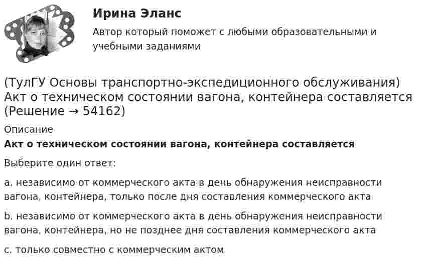      
            Описание
            Акт о техническом состоянии вагона, контейнера составляетсяВыберите один ответ:a. независимо от коммерческого акта в день обнаружения неисправности вагона, контейнера, только после дня составления коммерческого акта b. независимо от коммерческого акта в день обнаружения неисправности вагона, контейнера, но не позднее дня составления коммерческого акта c. только совместно с коммерческим актом   
            
            
            [ТулГУ] Основы социологии и политологии (тест, зачет, экзамен, вопросы, ответы)(ТулГУ Основы транспортно-экспедиционного обслуживания) Акт о техническом состоянии вагона, контейнера составляется(ТулГУ Основы транспортно-экспедиционного обслуживания) В правовом отношении экспедиция на местах необщего пользования является(ТулГУ Основы транспортно-экспедиционного обслуживания) В течение, какого срока делается заявление о морском протесте, если происшествие произошло во время плавания судна?(ТулГУ Основы транспортно-экспедиционного обслуживания) Грузоотправитель имеет право(ТулГУ Основы транспортно-экспедиционного обслуживания) Для перевозки каких грузов существуют формы бланков и разрешений?(ТулГУ Основы транспортно-экспедиционного обслуживания) Какие опасные грузы относятся ко второму классу опасности?💯 ТулГУ Основы САПР систем ТГВ (ответы на тест, сентябрь 2022)(ТулГУ Основы социального государства) В западной Европе идея социальной государственности исторически сформировалась раньше или позже идеи правового государства:(ТулГУ Основы социального государства) Категорию «социальное государство» изучают различные научные дисциплины, укажите самую «молодую» из них:(ТулГУ Основы социального государства) К признакам модели социального государства, существующей в современной России не относятся (2 варианта ответа):(ТулГУ Основы социального государства) Социальные институты как фабрики по производству социальных связей характеризовал:(ТулГУ Основы социального государства) Союз суверенных государств, созданный для достижения общих политических целей – это:[ТулГУ] Основы социального государства (тест, зачет, экзамен, вопросы, ответы)