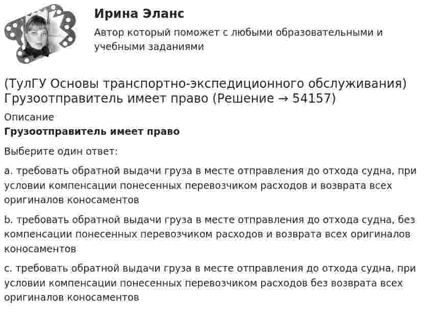      
            Описание
            Грузоотправитель имеет правоВыберите один ответ:a. требовать обратной выдачи груза в месте отправления до отхода судна, при условии компенсации понесенных перевозчиком расходов и возврата всех оригиналов коносаментов b. требовать обратной выдачи груза в месте отправления до отхода судна, без компенсации понесенных перевозчиком расходов и возврата всех оригиналов коносаментов c. требовать обратной выдачи груза в месте отправления до отхода судна, при условии компенсации понесенных перевозчиком расходов без возврата всех оригиналов коносаментов   
            
            
            (ТулГУ Основы транспортно-экспедиционного обслуживания) В течение, какого срока делается заявление о морском протесте, если происшествие произошло во время плавания судна?(ТулГУ Основы транспортно-экспедиционного обслуживания) Грузоотправитель имеет право(ТулГУ Основы транспортно-экспедиционного обслуживания) Для перевозки каких грузов существуют формы бланков и разрешений?(ТулГУ Основы транспортно-экспедиционного обслуживания) Какие опасные грузы относятся ко второму классу опасности?(ТулГУ Основы транспортно-экспедиционного обслуживания) Какие опасные грузы относятся к первому классу опасности?(ТулГУ Основы транспортно-экспедиционного обслуживания) Лишена ли сфера транспортно-экспедиционных услуг государственной поддержки?(ТулГУ Основы транспортно-экспедиционного обслуживания) На сколько групп можно разделить факторы, влияющие на уровень тарифов?(ТулГУ Основы социального государства) К признакам модели социального государства, существующей в современной России не относятся (2 варианта ответа):(ТулГУ Основы социального государства) Социальные институты как фабрики по производству социальных связей характеризовал:(ТулГУ Основы социального государства) Союз суверенных государств, созданный для достижения общих политических целей – это:[ТулГУ] Основы социального государства (тест, зачет, экзамен, вопросы, ответы)(ТулГУ Основы социального государства) Учет интересов общества является необходимым условием для существования любого государства?[ТулГУ] Основы социологии и политологии (тест, зачет, экзамен, вопросы, ответы)(ТулГУ Основы транспортно-экспедиционного обслуживания) Акт о техническом состоянии вагона, контейнера составляется
