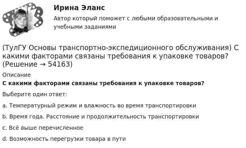      
            Описание
            С какими факторами связаны требования к упаковке товаров?Выберите один ответ:a. Температурный режим и влажность во время транспортировки b. Время года. Расстояние и продолжительность транспортировки c. Всё выше перечисленное d. Возможность перегрузки товара в пути   
            
            
            (ТулГУ Основы транспортно-экспедиционного обслуживания) Продажная цена товара в стране его происхождения (производства) называется(ТулГУ Основы транспортно-экспедиционного обслуживания) С какими факторами связаны требования к упаковке товаров?(ТулГУ Основы транспортно-экспедиционного обслуживания) Среднесуточная скорость доставки мелкопартионных отправок в нашей стране по сравнению с зарубежными странами (США, Франции, Швеции)(ТулГУ Основы транспортно-экспедиционного обслуживания) «Стандартные тарифы, установленные для платы за провоз 1 кг груза, составляющего партию до 45кг, от пункта отправления до пункта назначения», это(ТулГУ Основы транспортно-экспедиционного обслуживания) Товарным складом признается(ТулГУ Основы транспортно-экспедиционного обслуживания) У кого остается натурный лист?💯 ТулГУ Основы черчения и технический рисунок (ответы на тест, декабрь 2022)(ТулГУ Основы транспортно-экспедиционного обслуживания) Для перевозки каких грузов существуют формы бланков и разрешений?(ТулГУ Основы транспортно-экспедиционного обслуживания) Какие опасные грузы относятся ко второму классу опасности?(ТулГУ Основы транспортно-экспедиционного обслуживания) Какие опасные грузы относятся к первому классу опасности?(ТулГУ Основы транспортно-экспедиционного обслуживания) Лишена ли сфера транспортно-экспедиционных услуг государственной поддержки?(ТулГУ Основы транспортно-экспедиционного обслуживания) На сколько групп можно разделить факторы, влияющие на уровень тарифов?(ТулГУ Основы транспортно-экспедиционного обслуживания) Операция с грузом на грузовом дворе заканчивается(ТулГУ Основы транспортно-экспедиционного обслуживания) Правильность размещения и крепления грузов, не предусмотренных техническими условиями, на железнодорожном транспорте проверяет