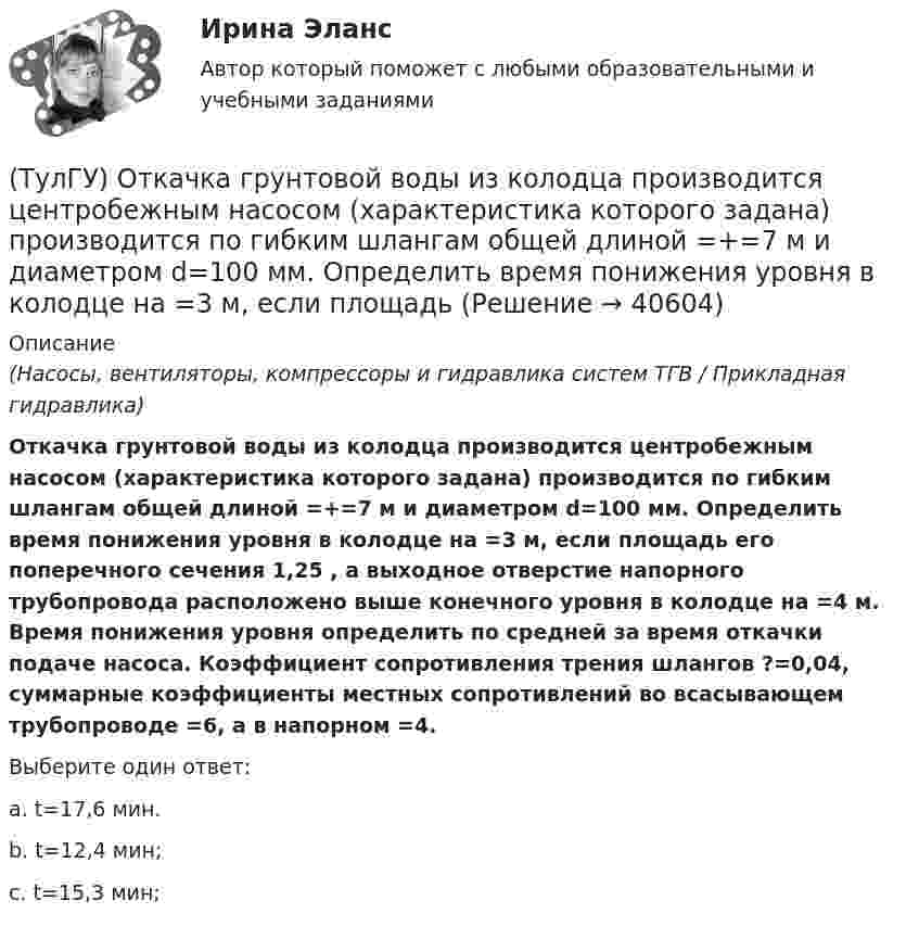      
          Описание
          (Насосы, вентиляторы, компрессоры и гидравлика систем ТГВ / Прикладная гидравлика)Откачка грунтовой воды из колодца производится центробежным насосом (характеристика которого задана) производится по гибким шлангам общей длиной =+=7 м и диаметром d=100 мм. Определить время понижения уровня в колодце на =3 м, если площадь его поперечного сечения 1,25 , а выходное отверстие напорного трубопровода расположено выше конечного уровня в колодце на =4 м. Время понижения уровня определить по средней за время откачки подаче насоса. Коэффициент сопротивления трения шлангов ?=0,04, суммарные коэффициенты местных сопротивлений во всасывающем трубопроводе =6, а в напорном =4.Выберите один ответ:a. t=17,6 мин. b. t=12,4 мин; c. t=15,3 мин;   
            
            
            (ТулГУ) От каких факторов зависят размеры привязки стен в каркасных зданиях?(ТулГУ) Откачка грунтовой воды из колодца производится центробежным насосом (характеристика которого задана) производится по гибким шлангам общей длиной =+=7 м и диаметром d=100 мм. Определить время понижения уровня в колодце на =3 м, если площадь(ТулГУ) От латинского слова recurrens:(ТулГУ) Относительное отклонение для переменной части фонда оплаты труда рассчитывается как разность между:(ТулГУ) Отношение между средней численностью той или иной группы работников по категориям, возрастному составу, стажу работы или образованию соответственно за отчетный и базисный периоды позволяет определить:(ТулГУ) Отношение между численностью работников соответствующей группы по категориям, возрастному составу, стажу работы или образованию и общей численностью персонала предприятия позволяет определить:💯 ТулГУ Отопление [6 семестр] (ответы на тест, сентябрь 2022)💯 ТулГУ Основы черчения и технический рисунок (ответы на тест, сентябрь 2022)[ТулГУ] Основы черчения и технический рисунок (тест, зачет, экзамен, вопросы, ответы)ТулГу Основы электротехнологии варианта 9ТулГу ответ на тест Компьютерные технологии в проектировании ТулГу Ответы на тест Безопасность жизнедеятельностиТулГу Ответы на тест Теория автоматического управления(ТулГУ) Отделение корней можно выполнить двумя способами: