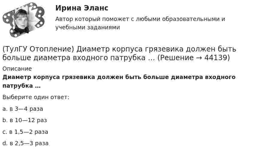      
            Описание
            Диаметр корпуса грязевика должен быть больше диаметра входного патрубка …Выберите один ответ:a. в 3—4 раза b. в 10—12 раз c. в 1,5—2 раза d. в 2,5—3 раза   
            
            
            (ТулГУ Отопление) Дана схема (смотри рисунок в демо-файлах)(ТулГУ Отопление) Диаметр корпуса грязевика должен быть больше диаметра входного патрубка …(ТулГУ Отопление) Динамический режим характеризуют(ТулГУ Отопление) Для определения тепловой мощности системы отопления(ТулГУ Отопление) Единицы измерения сопротивления теплопередачи ограждения:(ТулГУ Отопление) Зависимость плотности теплового потока отопительного прибора от относительного расхода воды описывается.(ТулГУ Отопление) Зависимость плотности теплового потока отопительного прибора от тем­пературного напора описывается.(ТулГУ Отопление) В контуре напольного отопления допускаются потери давления до:(ТулГУ Отопление) Воздух в системы отопления попадает следующими путями:(ТулГУ Отопление) В формуле R0 = n·(tB – tH) / ∆tH·αB(ТулГУ Отопление) В формуле R₀ = n•(tB – tH) / ∆tH•αB.   DtH –это(ТулГУ Отопление) В чем назначение элеватора в системах водяного отопления ?(ТулГУ Отопление) Градусо-сутки отопительного периода —(ТулГУ Отопление) Дана схема (смотри рисунок в демо-файлах)