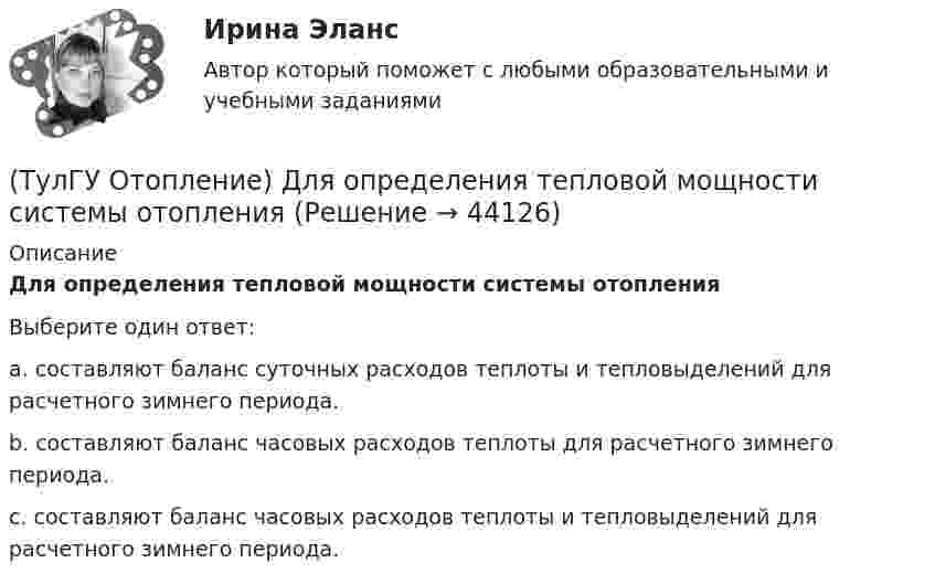      
            Описание
            Для определения тепловой мощности системы отопленияВыберите один ответ:a. составляют баланс суточных расходов теплоты и тепловыделений для расчетного зимнего периода. b. составляют баланс часовых расходов теплоты для расчетного зимнего периода. c. составляют баланс часовых расходов теплоты и тепловыделений для расчетного зимнего периода.   
            
            
            (ТулГУ Отопление) Динамический режим характеризуют(ТулГУ Отопление) Для определения тепловой мощности системы отопления(ТулГУ Отопление) Единицы измерения сопротивления теплопередачи ограждения:(ТулГУ Отопление) Зависимость плотности теплового потока отопительного прибора от относительного расхода воды описывается.(ТулГУ Отопление) Зависимость плотности теплового потока отопительного прибора от тем­пературного напора описывается.(ТулГУ Отопление) Какое требование не относится к группе санитарно-гигиенических требований к системам отопления.(ТулГУ Отопление) Какому теплоносителю соответствует данная характеристика?   Практически несжимаемая жидкая среда со значительной плотностью и теплоемко­стью. Изменяет плотность, объем и вязкость в зависи­мости от температуры, а температуру кипения(ТулГУ Отопление) В формуле R0 = n·(tB – tH) / ∆tH·αB(ТулГУ Отопление) В формуле R₀ = n•(tB – tH) / ∆tH•αB.   DtH –это(ТулГУ Отопление) В чем назначение элеватора в системах водяного отопления ?(ТулГУ Отопление) Градусо-сутки отопительного периода —(ТулГУ Отопление) Дана схема (смотри рисунок в демо-файлах)(ТулГУ Отопление) Дана схема (смотри рисунок в демо-файлах)(ТулГУ Отопление) Дана схема (смотри рисунок в демо-файлах)