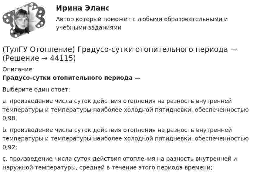      
            Описание
            Градусо-сутки отопительного периода —Выберите один ответ:a. произведение числа суток действия отопления на разность внутренней температуры и температуры наиболее холодной пятидневки, обеспеченностью 0,98. b. произведение числа суток действия отопления на разность внутренней температуры и температуры наиболее холодной пятидневки, обеспеченностью 0,92; c. произведение числа суток действия отопления на разность внутренней и наружной температуры, средней в течение этого периода времени;   
            
            
            (ТулГУ Отопление) В чем назначение элеватора в системах водяного отопления ?(ТулГУ Отопление) Градусо-сутки отопительного периода —(ТулГУ Отопление) Дана схема (смотри рисунок в демо-файлах)(ТулГУ Отопление) Дана схема (смотри рисунок в демо-файлах)(ТулГУ Отопление) Дана схема (смотри рисунок в демо-файлах)(ТулГУ Отопление) Диаметр корпуса грязевика должен быть больше диаметра входного патрубка …(ТулГУ Отопление) Динамический режим характеризуют(ТулГУ) Отношение между средней численностью той или иной группы работников по категориям, возрастному составу, стажу работы или образованию соответственно за отчетный и базисный периоды позволяет определить:(ТулГУ) Отношение между численностью работников соответствующей группы по категориям, возрастному составу, стажу работы или образованию и общей численностью персонала предприятия позволяет определить:💯 ТулГУ Отопление [6 семестр] (ответы на тест, сентябрь 2022)(ТулГУ Отопление) В каких системах отопления присутствует главный стояк:(ТулГУ Отопление) В контуре напольного отопления допускаются потери давления до:(ТулГУ Отопление) Воздух в системы отопления попадает следующими путями:(ТулГУ Отопление) В формуле R0 = n·(tB – tH) / ∆tH·αB