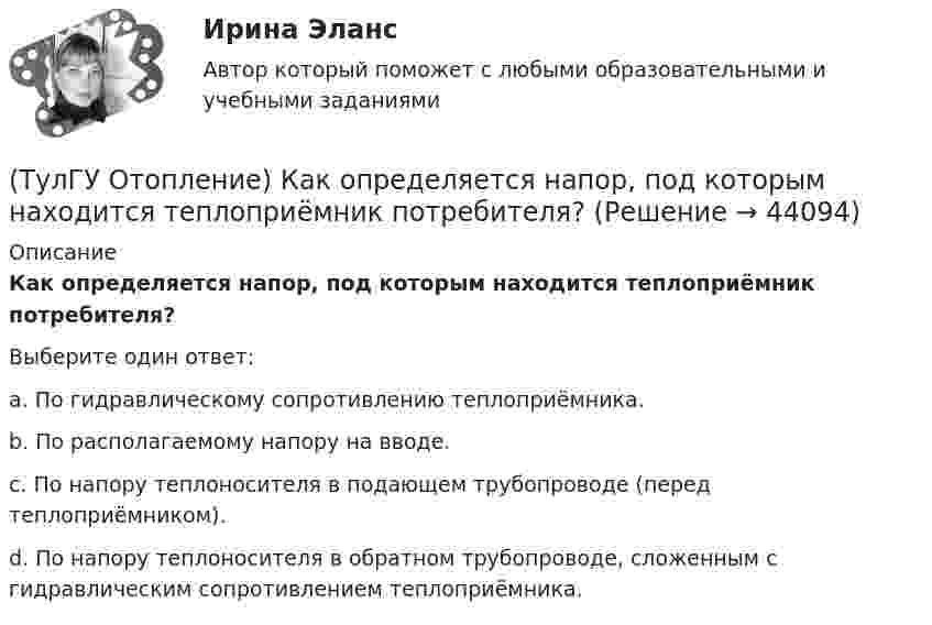      
            Описание
            Как определяется напор, под которым находится теплоприёмник потребителя?Выберите один ответ:a. По гидравлическому сопротивлению теплоприёмника. b. По располагаемому напору на вводе. c. По напору теплоносителя в подающем трубопроводе (перед теплоприёмником). d. По напору теплоносителя в обратном трубопроводе, сложенным с гидравлическим сопротивлением теплоприёмника.   
            
            
            (ТулГУ Отопление) Какому теплоносителю соответствует данная характеристика?   Является легкоподвижной средой со сравнительно малой плотностью. Температура и плотность зависят от давления. Значительно изменяет объем и энтальпию при фазовом превращении(ТулГУ Отопление) Как определяется напор, под которым находится теплоприёмник потребителя?(ТулГУ Отопление) К конвективному относят отопление...(ТулГУ Отопление) Количество циркуляционных колец в двухтрубной вертикальной системе водяного отопления:(ТулГУ Отопление) Количество циркуляционных колец в двухтрубной горизонтальной системе водяного отопления:(ТулГУ Отопление) Коэффициент смешения элеватора:(ТулГУ Отопление) Коэффициент теплопередачи секционного радиатора с увеличенным числом секций.(ТулГУ Отопление) Диаметр корпуса грязевика должен быть больше диаметра входного патрубка …(ТулГУ Отопление) Динамический режим характеризуют(ТулГУ Отопление) Для определения тепловой мощности системы отопления(ТулГУ Отопление) Единицы измерения сопротивления теплопередачи ограждения:(ТулГУ Отопление) Зависимость плотности теплового потока отопительного прибора от относительного расхода воды описывается.(ТулГУ Отопление) Зависимость плотности теплового потока отопительного прибора от тем­пературного напора описывается.(ТулГУ Отопление) Какое требование не относится к группе санитарно-гигиенических требований к системам отопления.