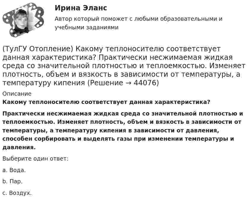      
            Описание
            Какому теплоносителю соответствует данная характеристика? Практически несжимаемая жидкая среда со значительной плотностью и теплоемко­стью. Изменяет плотность, объем и вязкость в зависи­мости от температуры, а температуру кипения в зависимо­сти от давления, способен сорбировать и выделять газы при изменении температуры и давления.Выберите один ответ:a. Вода. b. Пар. c. Воздух.   
            
            
            (ТулГУ Отопление) Какое требование не относится к группе санитарно-гигиенических требований к системам отопления.(ТулГУ Отопление) Какому теплоносителю соответствует данная характеристика?   Практически несжимаемая жидкая среда со значительной плотностью и теплоемко­стью. Изменяет плотность, объем и вязкость в зависи­мости от температуры, а температуру кипения(ТулГУ Отопление) Какому теплоносителю соответствует данная характеристика?   Является легкоподвижной средой со сравнительно малой плотностью. Температура и плотность зависят от давления. Значительно изменяет объем и энтальпию при фазовом превращении(ТулГУ Отопление) Как определяется напор, под которым находится теплоприёмник потребителя?(ТулГУ Отопление) К конвективному относят отопление...(ТулГУ Отопление) Количество циркуляционных колец в двухтрубной вертикальной системе водяного отопления:(ТулГУ Отопление) Количество циркуляционных колец в двухтрубной горизонтальной системе водяного отопления:(ТулГУ Отопление) Дана схема (смотри рисунок в демо-файлах)(ТулГУ Отопление) Дана схема (смотри рисунок в демо-файлах)(ТулГУ Отопление) Диаметр корпуса грязевика должен быть больше диаметра входного патрубка …(ТулГУ Отопление) Динамический режим характеризуют(ТулГУ Отопление) Для определения тепловой мощности системы отопления(ТулГУ Отопление) Единицы измерения сопротивления теплопередачи ограждения:(ТулГУ Отопление) Зависимость плотности теплового потока отопительного прибора от относительного расхода воды описывается.