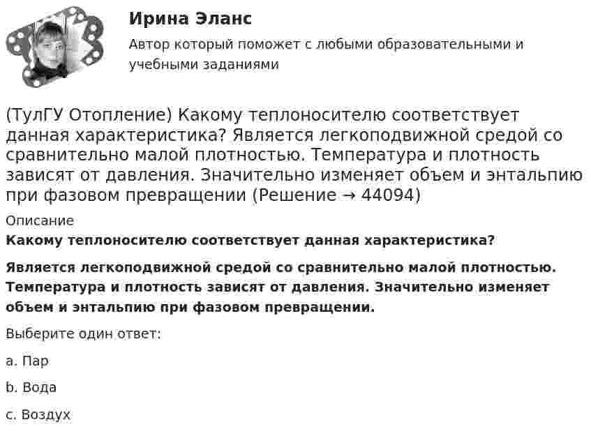      
            Описание
            Какому теплоносителю соответствует данная характеристика? Является легкоподвижной средой со сравнительно малой плотностью. Температура и плотность зависят от давления. Значительно изменяет объем и энтальпию при фазовом превращении.Выберите один ответ:a. Пар b. Вода c. Воздух   
            
            
            (ТулГУ Отопление) Какому теплоносителю соответствует данная характеристика?   Практически несжимаемая жидкая среда со значительной плотностью и теплоемко­стью. Изменяет плотность, объем и вязкость в зависи­мости от температуры, а температуру кипения(ТулГУ Отопление) Какому теплоносителю соответствует данная характеристика?   Является легкоподвижной средой со сравнительно малой плотностью. Температура и плотность зависят от давления. Значительно изменяет объем и энтальпию при фазовом превращении(ТулГУ Отопление) Как определяется напор, под которым находится теплоприёмник потребителя?(ТулГУ Отопление) К конвективному относят отопление...(ТулГУ Отопление) Количество циркуляционных колец в двухтрубной вертикальной системе водяного отопления:(ТулГУ Отопление) Количество циркуляционных колец в двухтрубной горизонтальной системе водяного отопления:(ТулГУ Отопление) Коэффициент смешения элеватора:(ТулГУ Отопление) Дана схема (смотри рисунок в демо-файлах)(ТулГУ Отопление) Диаметр корпуса грязевика должен быть больше диаметра входного патрубка …(ТулГУ Отопление) Динамический режим характеризуют(ТулГУ Отопление) Для определения тепловой мощности системы отопления(ТулГУ Отопление) Единицы измерения сопротивления теплопередачи ограждения:(ТулГУ Отопление) Зависимость плотности теплового потока отопительного прибора от относительного расхода воды описывается.(ТулГУ Отопление) Зависимость плотности теплового потока отопительного прибора от тем­пературного напора описывается.