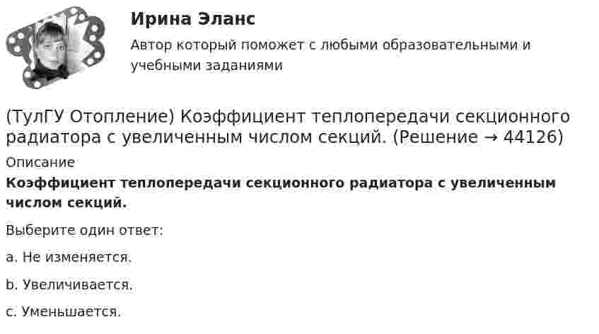      
            Описание
            Коэффициент теплопередачи секционного радиатора с увеличенным числом секций.Выберите один ответ:a. Не изменяется. b. Увеличивается. c. Уменьшается.   
            
            
            (ТулГУ Отопление) Коэффициент смешения элеватора:(ТулГУ Отопление) Коэффициент теплопередачи секционного радиатора с увеличенным числом секций.(ТулГУ Отопление) Критерием, определяющим наличие лучистого отопления в помещении, служит выражение:(ТулГУ Отопление) Лучистым считают отопление...(ТулГУ Отопление) Местной называется система отопления(ТулГУ Отопление) На необходимость устройства в помещении отопления указывает...(ТулГУ Отопление) Напольное отопление – это система обогрева, в которой преобладающее количество тепла передается путем:(ТулГУ Отопление) Зависимость плотности теплового потока отопительного прибора от тем­пературного напора описывается.(ТулГУ Отопление) Какое требование не относится к группе санитарно-гигиенических требований к системам отопления.(ТулГУ Отопление) Какому теплоносителю соответствует данная характеристика?   Практически несжимаемая жидкая среда со значительной плотностью и теплоемко­стью. Изменяет плотность, объем и вязкость в зависи­мости от температуры, а температуру кипения(ТулГУ Отопление) Какому теплоносителю соответствует данная характеристика?   Является легкоподвижной средой со сравнительно малой плотностью. Температура и плотность зависят от давления. Значительно изменяет объем и энтальпию при фазовом превращении(ТулГУ Отопление) Как определяется напор, под которым находится теплоприёмник потребителя?(ТулГУ Отопление) К конвективному относят отопление...(ТулГУ Отопление) Количество циркуляционных колец в двухтрубной вертикальной системе водяного отопления: