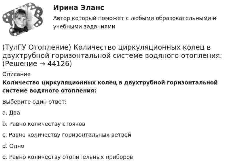      
            Описание
            Количество циркуляционных колец в двухтрубной горизонтальной системе водяного отопления:Выберите один ответ:a. Два b. Равно количеству стояков c. Равно количеству горизонтальных ветвей d. Одно e. Равно количеству отопительных приборов   
            
            
            (ТулГУ Отопление) Количество циркуляционных колец в двухтрубной вертикальной системе водяного отопления:(ТулГУ Отопление) Количество циркуляционных колец в двухтрубной горизонтальной системе водяного отопления:(ТулГУ Отопление) Коэффициент смешения элеватора:(ТулГУ Отопление) Коэффициент теплопередачи секционного радиатора с увеличенным числом секций.(ТулГУ Отопление) Критерием, определяющим наличие лучистого отопления в помещении, служит выражение:(ТулГУ Отопление) Лучистым считают отопление...(ТулГУ Отопление) Местной называется система отопления(ТулГУ Отопление) Единицы измерения сопротивления теплопередачи ограждения:(ТулГУ Отопление) Зависимость плотности теплового потока отопительного прибора от относительного расхода воды описывается.(ТулГУ Отопление) Зависимость плотности теплового потока отопительного прибора от тем­пературного напора описывается.(ТулГУ Отопление) Какое требование не относится к группе санитарно-гигиенических требований к системам отопления.(ТулГУ Отопление) Какому теплоносителю соответствует данная характеристика?   Практически несжимаемая жидкая среда со значительной плотностью и теплоемко­стью. Изменяет плотность, объем и вязкость в зависи­мости от температуры, а температуру кипения(ТулГУ Отопление) Какому теплоносителю соответствует данная характеристика?   Является легкоподвижной средой со сравнительно малой плотностью. Температура и плотность зависят от давления. Значительно изменяет объем и энтальпию при фазовом превращении(ТулГУ Отопление) Как определяется напор, под которым находится теплоприёмник потребителя?