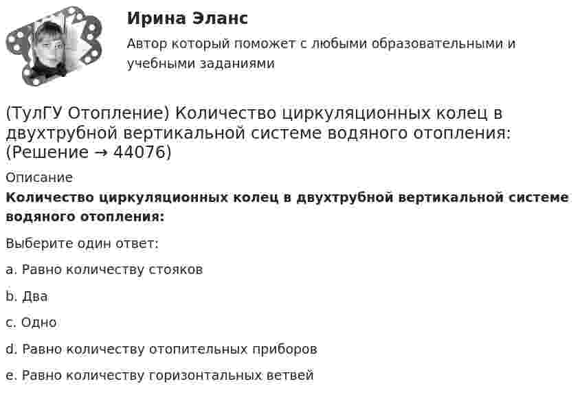      
            Описание
            Количество циркуляционных колец в двухтрубной вертикальной системе водяного отопления:Выберите один ответ:a. Равно количеству стояков b. Два c. Одно d. Равно количеству отопительных приборов e. Равно количеству горизонтальных ветвей   
            
            
            (ТулГУ Отопление) К конвективному относят отопление...(ТулГУ Отопление) Количество циркуляционных колец в двухтрубной вертикальной системе водяного отопления:(ТулГУ Отопление) Количество циркуляционных колец в двухтрубной горизонтальной системе водяного отопления:(ТулГУ Отопление) Коэффициент смешения элеватора:(ТулГУ Отопление) Коэффициент теплопередачи секционного радиатора с увеличенным числом секций.(ТулГУ Отопление) Критерием, определяющим наличие лучистого отопления в помещении, служит выражение:(ТулГУ Отопление) Лучистым считают отопление...(ТулГУ Отопление) Для определения тепловой мощности системы отопления(ТулГУ Отопление) Единицы измерения сопротивления теплопередачи ограждения:(ТулГУ Отопление) Зависимость плотности теплового потока отопительного прибора от относительного расхода воды описывается.(ТулГУ Отопление) Зависимость плотности теплового потока отопительного прибора от тем­пературного напора описывается.(ТулГУ Отопление) Какое требование не относится к группе санитарно-гигиенических требований к системам отопления.(ТулГУ Отопление) Какому теплоносителю соответствует данная характеристика?   Практически несжимаемая жидкая среда со значительной плотностью и теплоемко­стью. Изменяет плотность, объем и вязкость в зависи­мости от температуры, а температуру кипения(ТулГУ Отопление) Какому теплоносителю соответствует данная характеристика?   Является легкоподвижной средой со сравнительно малой плотностью. Температура и плотность зависят от давления. Значительно изменяет объем и энтальпию при фазовом превращении