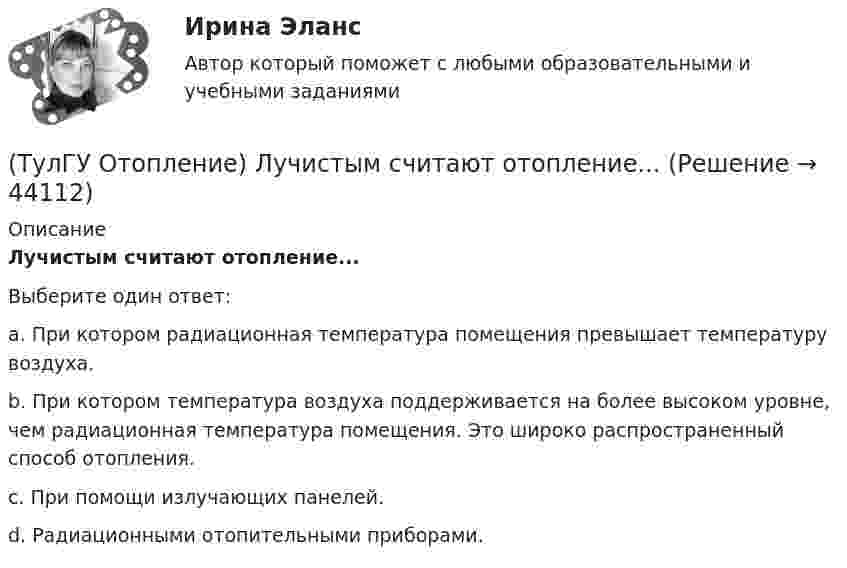      
            Описание
            Лучистым считают отопление...Выберите один ответ:a. При котором радиационная температура помещения превышает температуру воздуха. b. При котором температура воздуха поддерживается на более высоком уров­не, чем радиационная температура помещения. Это широко распространенный способ отопления. c. При помощи излучающих панелей. d. Радиационными отопительными приборами.   
            
            
            (ТулГУ Отопление) Критерием, определяющим наличие лучистого отопления в помещении, служит выражение:(ТулГУ Отопление) Лучистым считают отопление...(ТулГУ Отопление) Местной называется система отопления(ТулГУ Отопление) На необходимость устройства в помещении отопления указывает...(ТулГУ Отопление) Напольное отопление – это система обогрева, в которой преобладающее количество тепла передается путем:(ТулГУ Отопление) Напольные отопительные панели относятся к группе.(ТулГУ Отопление) Напольные отопительные панели относятся к группе.(ТулГУ Отопление) Какому теплоносителю соответствует данная характеристика?   Практически несжимаемая жидкая среда со значительной плотностью и теплоемко­стью. Изменяет плотность, объем и вязкость в зависи­мости от температуры, а температуру кипения(ТулГУ Отопление) Какому теплоносителю соответствует данная характеристика?   Является легкоподвижной средой со сравнительно малой плотностью. Температура и плотность зависят от давления. Значительно изменяет объем и энтальпию при фазовом превращении(ТулГУ Отопление) Как определяется напор, под которым находится теплоприёмник потребителя?(ТулГУ Отопление) К конвективному относят отопление...(ТулГУ Отопление) Количество циркуляционных колец в двухтрубной вертикальной системе водяного отопления:(ТулГУ Отопление) Количество циркуляционных колец в двухтрубной горизонтальной системе водяного отопления:(ТулГУ Отопление) Коэффициент смешения элеватора:
