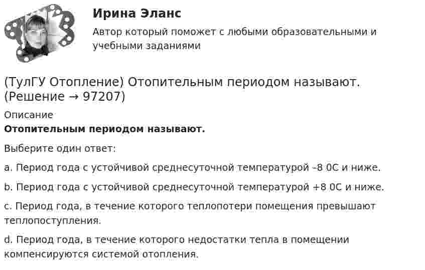      
            Описание
            Отопительным периодом называют.Выберите один ответ:a. Период года с устойчивой среднесуточной температурой –8 0С и ниже. b. Период года с устойчивой среднесуточной температурой +8 0С и ниже. c. Период года, в течение которого теплопотери помещения превышают теплопоступления. d. Период года, в течение которого недостатки тепла в помещении компенсируются системой отопления.    
            
            
            (ТулГУ Отопление) Отопительные приборы высотой 800 мм относятся к...(ТулГУ Отопление) Отопительным периодом называют.(ТулГУ Отопление) Отопительным периодом называют.(ТулГУ Отопление) Первое условие комфортности температурной обстановки определяет:(ТулГУ Отопление) Периодичность функционирования отопления в течение года и изменчивость использования мощности установки зависит, прежде всего, от ...(ТулГУ Отопление) Плотность теплового потока отопительного прибора называется.(ТулГУ Отопление) Поправочный коэффициент n на расчетную разность температуры для ограждений, которые отделяют отапливаемые помещения от неотапливаемых и непосредственно не омываются наружным воздухом...(ТулГУ Отопление) Местной называется система отопления(ТулГУ Отопление) На необходимость устройства в помещении отопления указывает...(ТулГУ Отопление) Напольное отопление – это система обогрева, в которой преобладающее количество тепла передается путем:(ТулГУ Отопление) Напольные отопительные панели относятся к группе.(ТулГУ Отопление) Напольные отопительные панели относятся к группе.(ТулГУ Отопление) Низкоскоростные воздушно-тепловые завесы смесительного типа во входах общественных и административно-бытовых зданий устраивают со скоростью выпуска воздуха(ТулГУ Отопление) Основные конструктивные элементы системы отопления: