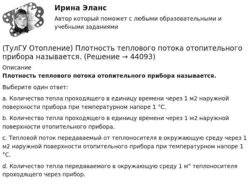      
            Описание
            Плотность теплового потока отопительного прибора называется.Выберите один ответ:a. Количество тепла проходящего в единицу времени через 1 м2 наружной поверхности прибора при температурном напоре 1 °С. b. Количество тепла проходящего в единицу времени через 1 м2 наружной поверхности отопительного прибора. c. Тепловой поток передаваемый от теплоносителя в окружающую среду через 1 м2 наружной поверхности отопительного прибора при температурном напоре 1 °С. d. Количество тепла передаваемого в окружающую среду 1 м теплоносителя проходящего через прибор.   
            
            
            (ТулГУ Отопление) Периодичность функционирования отопления в течение года и изменчивость использования мощности установки зависит, прежде всего, от ...(ТулГУ Отопление) Плотность теплового потока отопительного прибора называется.(ТулГУ Отопление) Поправочный коэффициент n на расчетную разность температуры для ограждений, которые отделяют отапливаемые помещения от неотапливаемых и непосредственно не омываются наружным воздухом...(ТулГУ Отопление) Потери теплоты через отдельные ограждения в помещении...(ТулГУ Отопление) Потери теплоты через отдельные ограждения в помещении...(ТулГУ Отопление) Приборы высотой 500 мм считаются …(ТулГУ Отопление) При выборе тепловой мощности системы отопления должны быть учтены потери или поступления теплоты через внутренние ограждения, если температура воздуха в соседних помещениях ниже или выше температуры в данном помещении на...(ТулГУ Отопление) Напольные отопительные панели относятся к группе.(ТулГУ Отопление) Низкоскоростные воздушно-тепловые завесы смесительного типа во входах общественных и административно-бытовых зданий устраивают со скоростью выпуска воздуха(ТулГУ Отопление) Основные конструктивные элементы системы отопления:💯 ТулГУ Отопление (ответы на тесты, октябрь 2022)(ТулГУ Отопление) Отопительные приборы высотой 800 мм относятся к...(ТулГУ Отопление) Отопительным периодом называют.(ТулГУ Отопление) Отопительным периодом называют.