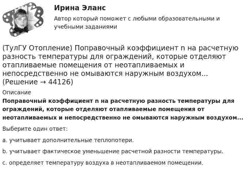      
            Описание
            Поправочный коэффициент n на расчетную разность температуры для ограждений, которые отделяют отапливаемые помещения от неотапливаемых и непосредственно не омываются наружным воздухом...Выберите один ответ:a. учиты­вает дополнительные теплопотери. b. учитывает фактическое уменьшение расчетной разности темпера­туры. c. определяет температуру воздуха в неотапливаемом помещении.   
            
            
            (ТулГУ Отопление) Плотность теплового потока отопительного прибора называется.(ТулГУ Отопление) Поправочный коэффициент n на расчетную разность температуры для ограждений, которые отделяют отапливаемые помещения от неотапливаемых и непосредственно не омываются наружным воздухом...(ТулГУ Отопление) Потери теплоты через отдельные ограждения в помещении...(ТулГУ Отопление) Потери теплоты через отдельные ограждения в помещении...(ТулГУ Отопление) Приборы высотой 500 мм считаются …(ТулГУ Отопление) При выборе тепловой мощности системы отопления должны быть учтены потери или поступления теплоты через внутренние ограждения, если температура воздуха в соседних помещениях ниже или выше температуры в данном помещении на...(ТулГУ Отопление) При выборе тепловой мощности системы отопления должны быть учтены потери или поступления теплоты через внутренние ограждения, если температура воздуха в соседних помещениях ниже или выше температуры в данном помещении на...(ТулГУ Отопление) Низкоскоростные воздушно-тепловые завесы смесительного типа во входах общественных и административно-бытовых зданий устраивают со скоростью выпуска воздуха(ТулГУ Отопление) Основные конструктивные элементы системы отопления:💯 ТулГУ Отопление (ответы на тесты, октябрь 2022)(ТулГУ Отопление) Отопительные приборы высотой 800 мм относятся к...(ТулГУ Отопление) Отопительным периодом называют.(ТулГУ Отопление) Отопительным периодом называют.(ТулГУ Отопление) Первое условие комфортности температурной обстановки определяет: