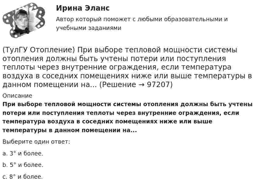      
            Описание
            При выборе тепловой мощности системы отопления должны быть учтены потери или поступления теплоты через внутренние ограждения, если температура воздуха в соседних помещениях ниже или выше температуры в данном помещении на...Выберите один ответ:a. 3° и более. b. 5° и более. c. 8° и более.    
            
            
            (ТулГУ Отопление) При выборе тепловой мощности системы отопления должны быть учтены потери или поступления теплоты через внутренние ограждения, если температура воздуха в соседних помещениях ниже или выше температуры в данном помещении на...(ТулГУ Отопление) При выборе тепловой мощности системы отопления должны быть учтены потери или поступления теплоты через внутренние ограждения, если температура воздуха в соседних помещениях ниже или выше температуры в данном помещении на...(ТулГУ Отопление) При способе гидравлического расчета систем водяного отопления по характеристикам сопротивления и проводимостям(ТулГУ Отопление) Рабочей зоной помещения называется:(ТулГУ Отопление) Рабочей зоной помещения называется:(ТулГУ Отопление) Радиаторы относятся к группе.(ТулГУ Отопление) Радиационные приборы — отопительные приборы...(ТулГУ Отопление) Отопительным периодом называют.(ТулГУ Отопление) Первое условие комфортности температурной обстановки определяет:(ТулГУ Отопление) Периодичность функционирования отопления в течение года и изменчивость использования мощности установки зависит, прежде всего, от ...(ТулГУ Отопление) Плотность теплового потока отопительного прибора называется.(ТулГУ Отопление) Поправочный коэффициент n на расчетную разность температуры для ограждений, которые отделяют отапливаемые помещения от неотапливаемых и непосредственно не омываются наружным воздухом...(ТулГУ Отопление) Потери теплоты через отдельные ограждения в помещении...(ТулГУ Отопление) Потери теплоты через отдельные ограждения в помещении...