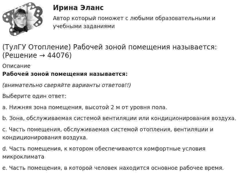      
            Описание
            Рабочей зоной помещения называется:(внимательно сверяйте варианты ответов!!)Выберите один ответ:a. Нижняя зона помещения, высотой 2 м от уровня пола. b. Зона, обслуживаемая системой вентиляции или кондиционирования воздуха. c. Часть помещения, обслуживаемая системой отопления, вентиляции и кондиционирования воздуха. d. Часть помещения, к котором обеспечиваются комфортные условия микроклимата e. Часть помещения, в которой человек находится основное рабочее время.   
            
            
            (ТулГУ Отопление) При способе гидравлического расчета систем водяного отопления по характеристикам сопротивления и проводимостям(ТулГУ Отопление) Рабочей зоной помещения называется:(ТулГУ Отопление) Рабочей зоной помещения называется:(ТулГУ Отопление) Радиаторы относятся к группе.(ТулГУ Отопление) Радиационные приборы — отопительные приборы...(ТулГУ Отопление) Расход воды на участке определяется по формуле:(ТулГУ Отопление) Расчетная тепловая мощность в течение отопительного сезона должна использоваться...(ТулГУ Отопление) Периодичность функционирования отопления в течение года и изменчивость использования мощности установки зависит, прежде всего, от ...(ТулГУ Отопление) Плотность теплового потока отопительного прибора называется.(ТулГУ Отопление) Поправочный коэффициент n на расчетную разность температуры для ограждений, которые отделяют отапливаемые помещения от неотапливаемых и непосредственно не омываются наружным воздухом...(ТулГУ Отопление) Потери теплоты через отдельные ограждения в помещении...(ТулГУ Отопление) Потери теплоты через отдельные ограждения в помещении...(ТулГУ Отопление) Приборы высотой 500 мм считаются …(ТулГУ Отопление) При выборе тепловой мощности системы отопления должны быть учтены потери или поступления теплоты через внутренние ограждения, если температура воздуха в соседних помещениях ниже или выше температуры в данном помещении на...
