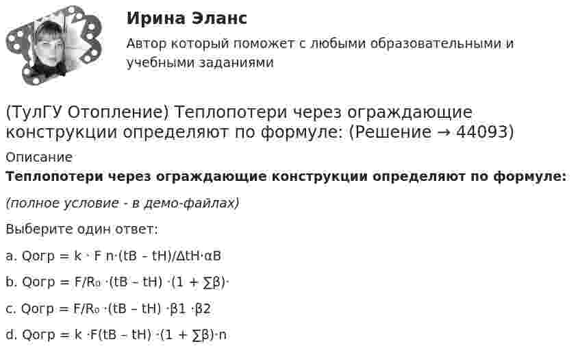     
            Описание
            Теплопотери через ограждающие конструкции определяют по формуле:(полное условие - в демо-файлах)Выберите один ответ:a. Qогр = k · F n·(tB – tH)/∆tH·αB b. Qогр = F/R₀ ·(tB – tH) ·(1 + ∑β)· c. Qогр = F/R₀ ·(tB – tH) ·β1 ·β2 d. Qогр = k ·F(tB – tH) ·(1 + ∑β)·n   
            
            
            (ТулГУ Отопление) Теплозатраты на нагревание инфильтрующегося воздуха для всех зданий (кроме жилых и общественных с естественной вытяжкой).(ТулГУ Отопление) Теплопотери через ограждающие конструкции определяют по формуле:(ТулГУ Отопление) Труба №2, на схеме, называется: (ТулГУ Отопление) Установочная мощность электродвигателя насоса определяется по формуле:(ТулГУ Отопление) Целью прямой задачи гидравлического расчета является(ТулГУ Отопление) Что показывает коэффициент местного сопротивления ( ξ ) ?(ТулГУ Отопление) Что показывает коэффициент местного сопротивления ( ξ ) ?(ТулГУ Отопление) Расход воды на участке определяется по формуле:(ТулГУ Отопление) Расчетная тепловая мощность в течение отопительного сезона должна использоваться...(ТулГУ Отопление) Расчетная тепловая мощность в течение отопительного сезона должна использоваться...(ТулГУ Отопление) Рекомендуемый нормальный уклон магистралей водяных в насосных системах(ТулГУ Отопление) Рекомендуемый нормальный уклон магистралей водяных в насосных системах(ТулГУ Отопление) Рециркуляционный воздухонагреватель с естественным движением воздуха — это отопительный прибор(ТулГУ Отопление) Системы кондиционирования микроклимата (СКМ) здания включает в себя следующие составляющие: