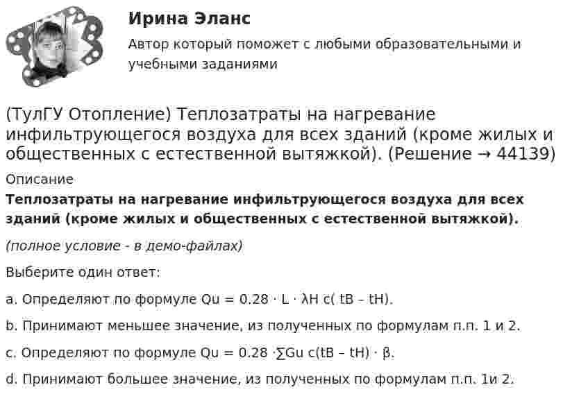     
            Описание
            Теплозатраты на нагревание инфильтрующегося воздуха для всех зданий (кроме жилых и общественных с естественной вытяжкой).(полное условие - в демо-файлах)Выберите один ответ:a. Определяют по формуле Qu = 0.28 · L · λH c( tB – tH).b. Принимают меньшее значение, из полученных по формулам п.п. 1 и 2.c. Определяют по формуле Qu = 0.28 ·∑Gu c(tB – tH) · β.d. Принимают большее значение, из полученных по формулам п.п. 1и 2.  
            
            
            (ТулГУ Отопление) Схема местной системы воздушного отопления:(ТулГУ Отопление) Теплозатраты на нагревание инфильтрующегося воздуха для всех зданий (кроме жилых и общественных с естественной вытяжкой).(ТулГУ Отопление) Теплопотери через ограждающие конструкции определяют по формуле:(ТулГУ Отопление) Труба №2, на схеме, называется: (ТулГУ Отопление) Установочная мощность электродвигателя насоса определяется по формуле:(ТулГУ Отопление) Целью прямой задачи гидравлического расчета является(ТулГУ Отопление) Что показывает коэффициент местного сопротивления ( ξ ) ?(ТулГУ Отопление) Радиационные приборы — отопительные приборы...(ТулГУ Отопление) Расход воды на участке определяется по формуле:(ТулГУ Отопление) Расчетная тепловая мощность в течение отопительного сезона должна использоваться...(ТулГУ Отопление) Расчетная тепловая мощность в течение отопительного сезона должна использоваться...(ТулГУ Отопление) Рекомендуемый нормальный уклон магистралей водяных в насосных системах(ТулГУ Отопление) Рекомендуемый нормальный уклон магистралей водяных в насосных системах(ТулГУ Отопление) Рециркуляционный воздухонагреватель с естественным движением воздуха — это отопительный прибор