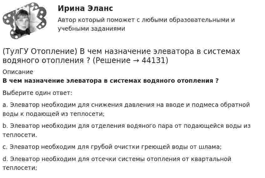      
            Описание
            В чем назначение элеватора в системах водяного отопления ?Выберите один ответ:a. Элеватор необходим для снижения давления на вводе и подмеса обратной воды к подающей из теплосети; b. Элеватор необходим для отделения водяного пара от подающейся воды из теплосети. c. Элеватор необходим для грубой очистки греющей воды от шлама; d. Элеватор необходим для отсечки системы отопления от квартальной теплосети;   
            
            
            (ТулГУ Отопление) В формуле R₀ = n•(tB – tH) / ∆tH•αB.   DtH –это(ТулГУ Отопление) В чем назначение элеватора в системах водяного отопления ?(ТулГУ Отопление) Градусо-сутки отопительного периода —(ТулГУ Отопление) Дана схема (смотри рисунок в демо-файлах)(ТулГУ Отопление) Дана схема (смотри рисунок в демо-файлах)(ТулГУ Отопление) Дана схема (смотри рисунок в демо-файлах)(ТулГУ Отопление) Диаметр корпуса грязевика должен быть больше диаметра входного патрубка …(ТулГУ) Относительное отклонение для переменной части фонда оплаты труда рассчитывается как разность между:(ТулГУ) Отношение между средней численностью той или иной группы работников по категориям, возрастному составу, стажу работы или образованию соответственно за отчетный и базисный периоды позволяет определить:(ТулГУ) Отношение между численностью работников соответствующей группы по категориям, возрастному составу, стажу работы или образованию и общей численностью персонала предприятия позволяет определить:💯 ТулГУ Отопление [6 семестр] (ответы на тест, сентябрь 2022)(ТулГУ Отопление) В каких системах отопления присутствует главный стояк:(ТулГУ Отопление) В контуре напольного отопления допускаются потери давления до:(ТулГУ Отопление) Воздух в системы отопления попадает следующими путями: