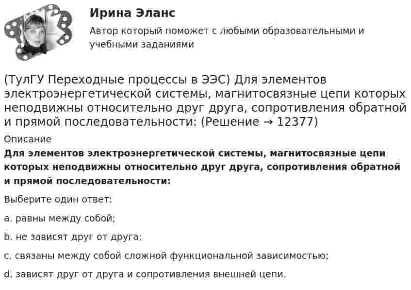      
          Описание
          Для элементов электроэнергетической системы, магнитосвязные цепи которых неподвижны относительно друг друга, сопротивления обратной и прямой последовательности:Выберите один ответ:a. равны между собой; b. не зависят друг от друга; c. связаны между собой сложной функциональной зависимостью; d. зависят друг от друга и сопротивления внешней цепи.   
            
            
            (ТулГУ Переходные процессы в ЭЭС) Для расчета переходного процесса в относительных единицах нужно предварительно задать:(ТулГУ Переходные процессы в ЭЭС) Для элементов электроэнергетической системы, магнитосвязные цепи которых неподвижны относительно друг друга, сопротивления обратной и прямой последовательности:(ТулГУ Переходные процессы в ЭЭС) Если при расчетах переходного процесса в электроэнергетической системе в качестве базисной величины угловой частоты выбрана синхронная частота вращения ротора генератора, то(ТулГУ Переходные процессы в ЭЭС) Известно, что E``∑ = 12000 В; x``∑ = 12 Ом; а x``d = 3 Ом; тогда начальный сверхпереходный ток в месте КЗ равен(ТулГУ Переходные процессы в ЭЭС) Известны: постоянная составляющая индуктивности фазной обмотки СГ l0 = 0,003 Гн; и амплитуда 2-й гармоники индуктивности l2 = 0,0006 Гн; тогда минимальное значение индуктивности обмотки фазы А равно:(ТулГУ Переходные процессы в ЭЭС) Короткое замыкание (вставить) является симметричным к.з.:(ТулГУ Переходные процессы в ЭЭС) К параметрам режима электроэнергетической системы относятся: 1) напряжение; 2) передаваемые мощности; 3) коэффициенты трансформации; 4) полные сопротивления элементов; 5) частота тока (указать относящиеся):(ТулГУ Переходные процессы в ЭЭС) В схеме замещения двухобмоточный трансформатор обычно замещается(ТулГУ Переходные процессы в ЭЭС) В схеме замещения обобщенная нагрузка обычно замещается(ТулГУ Переходные процессы в ЭЭС) В схеме замещения синхронный двигатель обычно замещается(ТулГУ Переходные процессы в ЭЭС) В схеме замещения эквивалентный источник системы обычно замещается(ТулГУ Переходные процессы в ЭЭС) В электрической машине с демпферными контурами в начальный момент к.з. постоянной остается:(ТулГУ Переходные процессы в ЭЭС) В электроэнергетических системах могут существовать следующие виды несимметрии: 1) продольная; 2) радиальная; 3) узловая; 4) переходная; 5) поперечная; (указать существующие):(ТулГУ Переходные процессы в ЭЭС) В явнополюсной синхронной машине постоянны индуктивности :