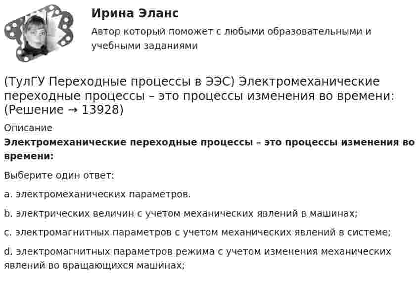      
          Описание
          Электромеханические переходные процессы – это процессы изменения во времени:Выберите один ответ:a. электромеханических параметров. b. электрических величин с учетом механических явлений в машинах; c. электромагнитных параметров с учетом механических явлений в системе; d. электромагнитных параметров режима с учетом изменения механических явлений во вращающихся машинах;   
            
            
            (ТулГУ Переходные процессы в ЭЭС) Реактивность синхронной машины в общем случае:(ТулГУ Переходные процессы в ЭЭС) Электромеханические переходные процессы – это процессы изменения во времени:(ТулГУ Переходные процессы в ЭЭС) Электроэнергетическая система состоит из групп взаимодействующих элементов:(ТулГУ) Перечислите основные качества, характеризующие волю(ТулГУ) Перечислите основные материалы для жидкометаллических контактов(ТулГУ) Планом называется:(ТулГУ) Погрешность, связанная с самой постановкой математической задачи(ТулГУ Переходные процессы в ЭЭС) Поперечная переходная ЭДС синхронной машины соответствует:(ТулГУ Переходные процессы в ЭЭС) При включении холостого двухобмоточного трансформатора в сеть максимальное значение тока намагничивания:(ТулГУ Переходные процессы в ЭЭС) При КЗ известны: начальный сверхпереходный ток КЗ I`` = 10 кА, ударный коэффициент ky = 1,2; и номинальный ток обобщенной нагрузки IНД = 1 кА , тогда ударный ток КЗ равен:(ТулГУ Переходные процессы в ЭЭС) При КЗ известны: начальный сверхпереходный ток КЗ I`` = 5 кА, ударный коэффициент ky = 1,7; и номинальный ток обобщенной нагрузки IНД = 1 кА , тогда ударный ток КЗ равен:(ТулГУ Переходные процессы в ЭЭС) При расчетах тока намагничивания включяемого в сеть холостого трансформатора:(ТулГУ Переходные процессы в ЭЭС) Пусть Uб = 110 кВ – базисное напряжение, а x∑ = 8 Ом и r∑ = 6 Ом - результирующие активное и индуктивное сопротивления схемы замещения трехфазной электроэнергетической системы относительно точки к.з. К(3) . Тогда (ТулГУ Переходные процессы в ЭЭС) Пусть У – матрица проводимости схемы замещения электроэнергетической системы, тогда ее диагональные элементы называются: