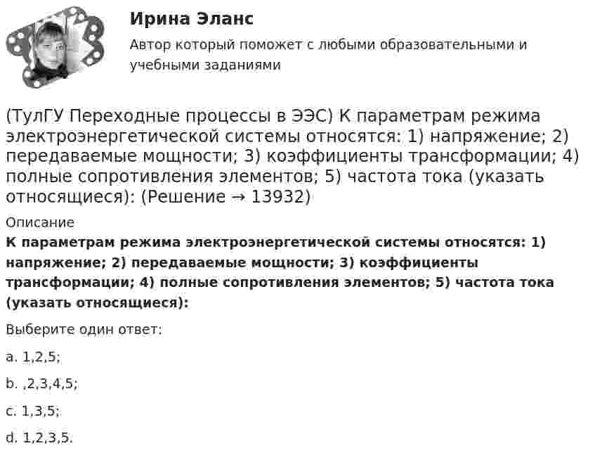      
          Описание
          К параметрам режима электроэнергетической системы относятся: 1) напряжение; 2) передаваемые мощности; 3) коэффициенты трансформации; 4) полные сопротивления элементов; 5) частота тока (указать относящиеся):Выберите один ответ:a. 1,2,5;b. ,2,3,4,5; c. 1,3,5; d. 1,2,3,5.   
            
            
            (ТулГУ Переходные процессы в ЭЭС) Короткое замыкание (вставить) является симметричным к.з.:(ТулГУ Переходные процессы в ЭЭС) К параметрам режима электроэнергетической системы относятся: 1) напряжение; 2) передаваемые мощности; 3) коэффициенты трансформации; 4) полные сопротивления элементов; 5) частота тока (указать относящиеся):(ТулГУ Переходные процессы в ЭЭС) Метод расчетных крмвых используется для приближенного определения:(ТулГУ Переходные процессы в ЭЭС) Несимметричных переходные процессы в генераторе порождают нечетные высшие гармоники однофазного тока статора, которые обусловлены:(ТулГУ Переходные процессы в ЭЭС) Общее уравнение переходного процесса в синхронной машине является:(ТулГУ Переходные процессы в ЭЭС) Переходные процессы могут быть:(ТулГУ Переходные процессы в ЭЭС) Под расчетами электромагнитных переходных процессов при заданных условиях понимается(ТулГУ Переходные процессы в ЭЭС) В электроэнергетических системах могут существовать следующие виды несимметрии: 1) продольная; 2) радиальная; 3) узловая; 4) переходная; 5) поперечная; (указать существующие):(ТулГУ Переходные процессы в ЭЭС) В явнополюсной синхронной машине постоянны индуктивности :(ТулГУ Переходные процессы в ЭЭС) Для индуктивных сопротивлений синхронного генератора характерна зависимость:(ТулГУ Переходные процессы в ЭЭС) Для расчета переходного процесса в относительных единицах нужно предварительно задать:(ТулГУ Переходные процессы в ЭЭС) Для элементов электроэнергетической системы, магнитосвязные цепи которых неподвижны относительно друг друга, сопротивления обратной и прямой последовательности:(ТулГУ Переходные процессы в ЭЭС) Если при расчетах переходного процесса в электроэнергетической системе в качестве базисной величины угловой частоты выбрана синхронная частота вращения ротора генератора, то(ТулГУ Переходные процессы в ЭЭС) Известно, что E``∑ = 12000 В; x``∑ = 12 Ом; а x``d = 3 Ом; тогда начальный сверхпереходный ток в месте КЗ равен