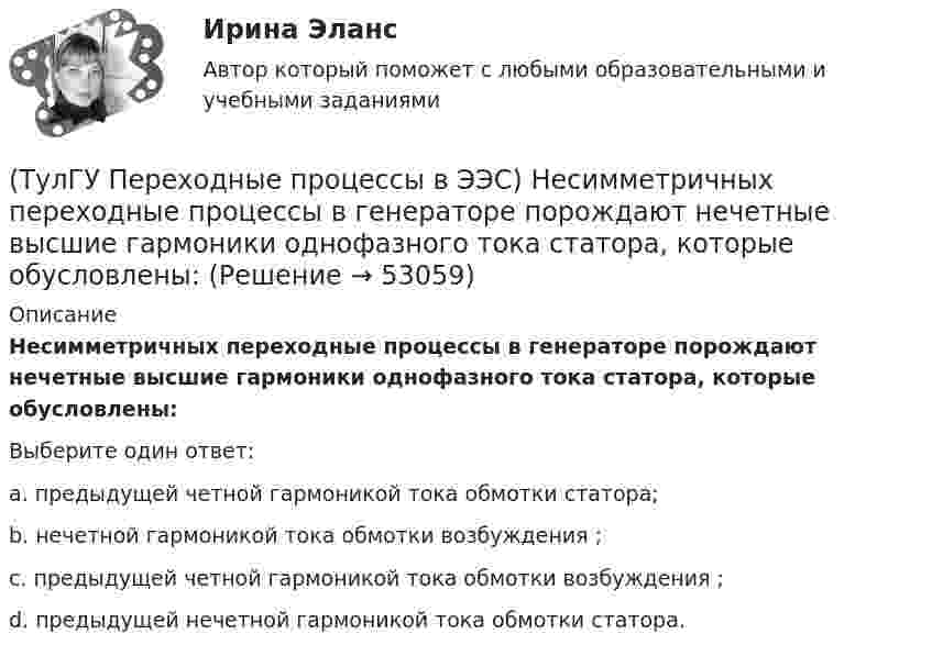      
            Описание
            Несимметричных переходные процессы в генераторе порождают нечетные высшие гармоники однофазного тока статора, которые обусловлены:Выберите один ответ:a. предыдущей четной гармоникой тока обмотки статора;b. нечетной гармоникой тока обмотки возбуждения ;c. предыдущей четной гармоникой тока обмотки возбуждения ; d. предыдущей нечетной гармоникой тока обмотки статора.  
            
            
            (ТулГУ Переходные процессы в ЭЭС) Метод расчетных крмвых используется для приближенного определения:(ТулГУ Переходные процессы в ЭЭС) Несимметричных переходные процессы в генераторе порождают нечетные высшие гармоники однофазного тока статора, которые обусловлены:(ТулГУ Переходные процессы в ЭЭС) Общее уравнение переходного процесса в синхронной машине является:(ТулГУ Переходные процессы в ЭЭС) Переходные процессы могут быть:(ТулГУ Переходные процессы в ЭЭС) Под расчетами электромагнитных переходных процессов при заданных условиях понимается(ТулГУ Переходные процессы в ЭЭС) Поперечная переходная ЭДС синхронной машины определяется по формуле:(ТулГУ Переходные процессы в ЭЭС) Поперечная переходная ЭДС синхронной машины соответствует:(ТулГУ Переходные процессы в ЭЭС) Для индуктивных сопротивлений синхронного генератора характерна зависимость:(ТулГУ Переходные процессы в ЭЭС) Для расчета переходного процесса в относительных единицах нужно предварительно задать:(ТулГУ Переходные процессы в ЭЭС) Для элементов электроэнергетической системы, магнитосвязные цепи которых неподвижны относительно друг друга, сопротивления обратной и прямой последовательности:(ТулГУ Переходные процессы в ЭЭС) Если при расчетах переходного процесса в электроэнергетической системе в качестве базисной величины угловой частоты выбрана синхронная частота вращения ротора генератора, то(ТулГУ Переходные процессы в ЭЭС) Известно, что E``∑ = 12000 В; x``∑ = 12 Ом; а x``d = 3 Ом; тогда начальный сверхпереходный ток в месте КЗ равен(ТулГУ Переходные процессы в ЭЭС) Известны: постоянная составляющая индуктивности фазной обмотки СГ l0 = 0,003 Гн; и амплитуда 2-й гармоники индуктивности l2 = 0,0006 Гн; тогда минимальное значение индуктивности обмотки фазы А равно:(ТулГУ Переходные процессы в ЭЭС) Короткое замыкание (вставить) является симметричным к.з.: