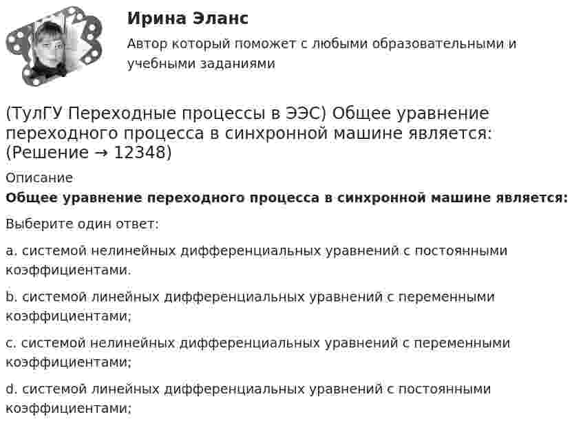      
          Описание
          Общее уравнение переходного процесса в синхронной машине является:Выберите один ответ:a. системой нелинейных дифференциальных уравнений с постоянными коэффициентами. b. системой линейных дифференциальных уравнений с переменными коэффициентами; c. системой нелинейных дифференциальных уравнений с переменными коэффициентами; d. системой линейных дифференциальных уравнений с постоянными коэффициентами;   
            
            
            (ТулГУ Переходные процессы в ЭЭС) Несимметричных переходные процессы в генераторе порождают нечетные высшие гармоники однофазного тока статора, которые обусловлены:(ТулГУ Переходные процессы в ЭЭС) Общее уравнение переходного процесса в синхронной машине является:(ТулГУ Переходные процессы в ЭЭС) Переходные процессы могут быть:(ТулГУ Переходные процессы в ЭЭС) Под расчетами электромагнитных переходных процессов при заданных условиях понимается(ТулГУ Переходные процессы в ЭЭС) Поперечная переходная ЭДС синхронной машины определяется по формуле:(ТулГУ Переходные процессы в ЭЭС) Поперечная переходная ЭДС синхронной машины соответствует:(ТулГУ Переходные процессы в ЭЭС) При включении холостого двухобмоточного трансформатора в сеть максимальное значение тока намагничивания:(ТулГУ Переходные процессы в ЭЭС) Для расчета переходного процесса в относительных единицах нужно предварительно задать:(ТулГУ Переходные процессы в ЭЭС) Для элементов электроэнергетической системы, магнитосвязные цепи которых неподвижны относительно друг друга, сопротивления обратной и прямой последовательности:(ТулГУ Переходные процессы в ЭЭС) Если при расчетах переходного процесса в электроэнергетической системе в качестве базисной величины угловой частоты выбрана синхронная частота вращения ротора генератора, то(ТулГУ Переходные процессы в ЭЭС) Известно, что E``∑ = 12000 В; x``∑ = 12 Ом; а x``d = 3 Ом; тогда начальный сверхпереходный ток в месте КЗ равен(ТулГУ Переходные процессы в ЭЭС) Известны: постоянная составляющая индуктивности фазной обмотки СГ l0 = 0,003 Гн; и амплитуда 2-й гармоники индуктивности l2 = 0,0006 Гн; тогда минимальное значение индуктивности обмотки фазы А равно:(ТулГУ Переходные процессы в ЭЭС) Короткое замыкание (вставить) является симметричным к.з.:(ТулГУ Переходные процессы в ЭЭС) К параметрам режима электроэнергетической системы относятся: 1) напряжение; 2) передаваемые мощности; 3) коэффициенты трансформации; 4) полные сопротивления элементов; 5) частота тока (указать относящиеся):