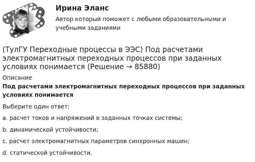      
            Описание
            Под расчетами электромагнитных переходных процессов при заданных условиях понимаетсяВыберите один ответ:a. расчет токов и напряжений в заданных точках системы; b. динамической устойчивости; c. расчет электромагнитных параметров синхронных машин; d. статической устойчивости.    
            
            
            (ТулГУ Переходные процессы в ЭЭС) Переходные процессы могут быть:(ТулГУ Переходные процессы в ЭЭС) Под расчетами электромагнитных переходных процессов при заданных условиях понимается(ТулГУ Переходные процессы в ЭЭС) Поперечная переходная ЭДС синхронной машины определяется по формуле:(ТулГУ Переходные процессы в ЭЭС) Поперечная переходная ЭДС синхронной машины соответствует:(ТулГУ Переходные процессы в ЭЭС) При включении холостого двухобмоточного трансформатора в сеть максимальное значение тока намагничивания:(ТулГУ Переходные процессы в ЭЭС) При КЗ известны: начальный сверхпереходный ток КЗ I`` = 10 кА, ударный коэффициент ky = 1,2; и номинальный ток обобщенной нагрузки IНД = 1 кА , тогда ударный ток КЗ равен:(ТулГУ Переходные процессы в ЭЭС) При КЗ известны: начальный сверхпереходный ток КЗ I`` = 5 кА, ударный коэффициент ky = 1,7; и номинальный ток обобщенной нагрузки IНД = 1 кА , тогда ударный ток КЗ равен:(ТулГУ Переходные процессы в ЭЭС) Если при расчетах переходного процесса в электроэнергетической системе в качестве базисной величины угловой частоты выбрана синхронная частота вращения ротора генератора, то(ТулГУ Переходные процессы в ЭЭС) Известно, что E``∑ = 12000 В; x``∑ = 12 Ом; а x``d = 3 Ом; тогда начальный сверхпереходный ток в месте КЗ равен(ТулГУ Переходные процессы в ЭЭС) Известны: постоянная составляющая индуктивности фазной обмотки СГ l0 = 0,003 Гн; и амплитуда 2-й гармоники индуктивности l2 = 0,0006 Гн; тогда минимальное значение индуктивности обмотки фазы А равно:(ТулГУ Переходные процессы в ЭЭС) Короткое замыкание (вставить) является симметричным к.з.:(ТулГУ Переходные процессы в ЭЭС) К параметрам режима электроэнергетической системы относятся: 1) напряжение; 2) передаваемые мощности; 3) коэффициенты трансформации; 4) полные сопротивления элементов; 5) частота тока (указать относящиеся):(ТулГУ Переходные процессы в ЭЭС) Метод расчетных крмвых используется для приближенного определения:(ТулГУ Переходные процессы в ЭЭС) Несимметричных переходные процессы в генераторе порождают нечетные высшие гармоники однофазного тока статора, которые обусловлены: