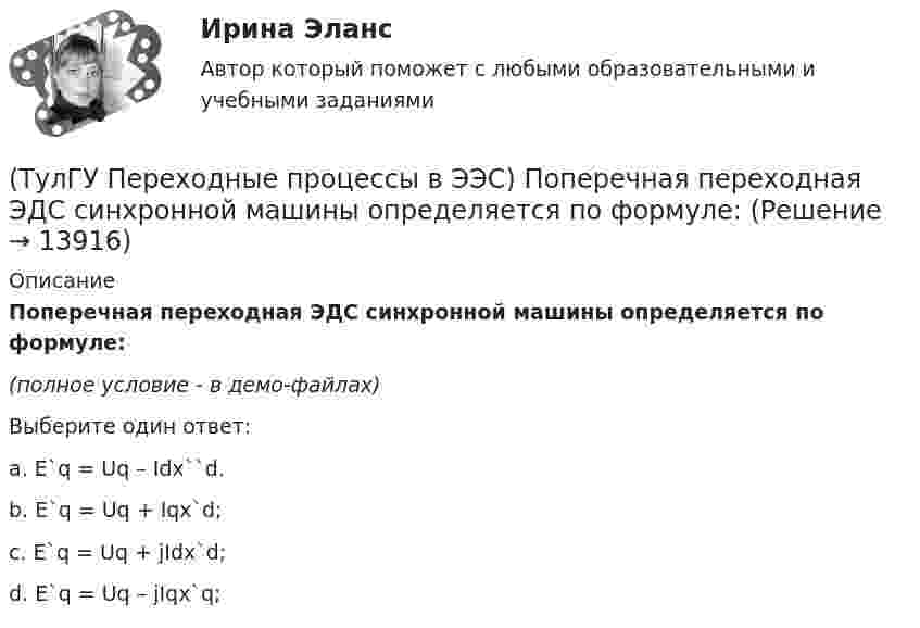     
          Описание
          Поперечная переходная ЭДС синхронной машины определяется по формуле:(полное условие - в демо-файлах)Выберите один ответ:a. E`q = Uq – Idx``d. b. E`q = Uq + Iqx`d; c. E`q = Uq + jIdx`d; d. E`q = Uq – jIqx`q;   
            
            
            (ТулГУ Переходные процессы в ЭЭС) Под расчетами электромагнитных переходных процессов при заданных условиях понимается(ТулГУ Переходные процессы в ЭЭС) Поперечная переходная ЭДС синхронной машины определяется по формуле:(ТулГУ Переходные процессы в ЭЭС) Поперечная переходная ЭДС синхронной машины соответствует:(ТулГУ Переходные процессы в ЭЭС) При включении холостого двухобмоточного трансформатора в сеть максимальное значение тока намагничивания:(ТулГУ Переходные процессы в ЭЭС) При КЗ известны: начальный сверхпереходный ток КЗ I`` = 10 кА, ударный коэффициент ky = 1,2; и номинальный ток обобщенной нагрузки IНД = 1 кА , тогда ударный ток КЗ равен:(ТулГУ Переходные процессы в ЭЭС) При КЗ известны: начальный сверхпереходный ток КЗ I`` = 5 кА, ударный коэффициент ky = 1,7; и номинальный ток обобщенной нагрузки IНД = 1 кА , тогда ударный ток КЗ равен:(ТулГУ Переходные процессы в ЭЭС) При расчетах тока намагничивания включяемого в сеть холостого трансформатора:(ТулГУ Переходные процессы в ЭЭС) Известно, что E``∑ = 12000 В; x``∑ = 12 Ом; а x``d = 3 Ом; тогда начальный сверхпереходный ток в месте КЗ равен(ТулГУ Переходные процессы в ЭЭС) Известны: постоянная составляющая индуктивности фазной обмотки СГ l0 = 0,003 Гн; и амплитуда 2-й гармоники индуктивности l2 = 0,0006 Гн; тогда минимальное значение индуктивности обмотки фазы А равно:(ТулГУ Переходные процессы в ЭЭС) Короткое замыкание (вставить) является симметричным к.з.:(ТулГУ Переходные процессы в ЭЭС) К параметрам режима электроэнергетической системы относятся: 1) напряжение; 2) передаваемые мощности; 3) коэффициенты трансформации; 4) полные сопротивления элементов; 5) частота тока (указать относящиеся):(ТулГУ Переходные процессы в ЭЭС) Метод расчетных крмвых используется для приближенного определения:(ТулГУ Переходные процессы в ЭЭС) Несимметричных переходные процессы в генераторе порождают нечетные высшие гармоники однофазного тока статора, которые обусловлены:(ТулГУ Переходные процессы в ЭЭС) Общее уравнение переходного процесса в синхронной машине является:
