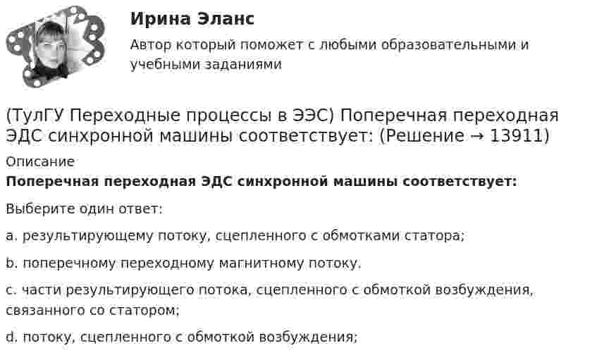      
          Описание
          Поперечная переходная ЭДС синхронной машины соответствует:Выберите один ответ:a. результирующему потоку, сцепленного с обмотками статора; b. поперечному переходному магнитному потоку. c. части результирующего потока, сцепленного с обмоткой возбуждения, связанного со статором; d. потоку, сцепленного с обмоткой возбуждения;   
            
            
            (ТулГУ Переходные процессы в ЭЭС) Поперечная переходная ЭДС синхронной машины определяется по формуле:(ТулГУ Переходные процессы в ЭЭС) Поперечная переходная ЭДС синхронной машины соответствует:(ТулГУ Переходные процессы в ЭЭС) При включении холостого двухобмоточного трансформатора в сеть максимальное значение тока намагничивания:(ТулГУ Переходные процессы в ЭЭС) При КЗ известны: начальный сверхпереходный ток КЗ I`` = 10 кА, ударный коэффициент ky = 1,2; и номинальный ток обобщенной нагрузки IНД = 1 кА , тогда ударный ток КЗ равен:(ТулГУ Переходные процессы в ЭЭС) При КЗ известны: начальный сверхпереходный ток КЗ I`` = 5 кА, ударный коэффициент ky = 1,7; и номинальный ток обобщенной нагрузки IНД = 1 кА , тогда ударный ток КЗ равен:(ТулГУ Переходные процессы в ЭЭС) При расчетах тока намагничивания включяемого в сеть холостого трансформатора:(ТулГУ Переходные процессы в ЭЭС) Пусть Uб = 110 кВ – базисное напряжение, а x∑ = 8 Ом и r∑ = 6 Ом - результирующие активное и индуктивное сопротивления схемы замещения трехфазной электроэнергетической системы относительно точки к.з. К(3) . Тогда (ТулГУ Переходные процессы в ЭЭС) Известны: постоянная составляющая индуктивности фазной обмотки СГ l0 = 0,003 Гн; и амплитуда 2-й гармоники индуктивности l2 = 0,0006 Гн; тогда минимальное значение индуктивности обмотки фазы А равно:(ТулГУ Переходные процессы в ЭЭС) Короткое замыкание (вставить) является симметричным к.з.:(ТулГУ Переходные процессы в ЭЭС) К параметрам режима электроэнергетической системы относятся: 1) напряжение; 2) передаваемые мощности; 3) коэффициенты трансформации; 4) полные сопротивления элементов; 5) частота тока (указать относящиеся):(ТулГУ Переходные процессы в ЭЭС) Метод расчетных крмвых используется для приближенного определения:(ТулГУ Переходные процессы в ЭЭС) Несимметричных переходные процессы в генераторе порождают нечетные высшие гармоники однофазного тока статора, которые обусловлены:(ТулГУ Переходные процессы в ЭЭС) Общее уравнение переходного процесса в синхронной машине является:(ТулГУ Переходные процессы в ЭЭС) Переходные процессы могут быть: