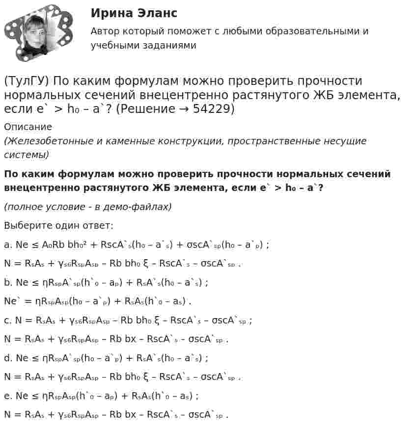     
            Описание
            (Железобетонные и каменные конструкции, пространственные несущие системы)По каким формулам можно проверить прочности нормальных сечений внецентренно растянутого ЖБ элемента, если e` > h₀ – a`?(полное условие - в демо-файлах)Выберите один ответ:a. Ne ≤ A₀Rb bh₀² + RscA`ₛ(h₀ – a`ₛ) + σscA`ₛₚ(h₀ – a`ₚ) ; N = RₛAₛ + γₛ₆RₛₚAₛₚ – Rb bh₀ ξ – RscA`ₛ – σscA`ₛₚ . b. Ne ≤ ηRₛₚA`ₛₚ(h`₀ – aₚ) + RₛA`ₛ(h₀ – a`ₛ) ; Ne` = ηRₛₚAₛₚ(h₀ – a`ₚ) + RₛAₛ(h`₀ – aₛ) . c. N = RₛAₛ + γₛ₆RₛₚAₛₚ – Rb bh₀ ξ – RscA`ₛ – σscA`ₛₚ ; N = RₛAₛ + γₛ₆RₛₚAₛₚ – Rb bx – RscA`ₛ – σscA`ₛₚ . d. Ne ≤ ηRₛₚA`ₛₚ(h₀ – a`ₚ) + RₛA`ₛ(h₀ – a`ₛ) ; N = RₛAₛ + γₛ₆RₛₚAₛₚ – Rb bh₀ ξ – RscA`ₛ – σscA`ₛₚ . e. Ne ≤ ηRₛₚAₛₚ(h`₀ – aₚ) + RₛAₛ(h`₀ – aₛ) ; N = RₛAₛ + γₛ₆RₛₚAₛₚ – Rb bx – RscA`ₛ – σscA`ₛₚ .   
            
            
            (ТулГУ) Под экономическим риском понимается вероятность ...(ТулГУ) По каким формулам можно проверить прочности нормальных сечений внецентренно растянутого ЖБ элемента, если e` > h₀ – a`?(ТулГУ) По каким формулам определяются напряжения в бетоне и в продольной арматуре изгибаемых элементов при расчете по методу допускаемых напряжений?(ТулГУ) По каким формулам рассчитывается прочность каменного элемента армированного сетками при центральном сжатии?(ТулГУ) По каким формулам рассчитывается прочность каменного элемента на растяжение?(ТулГУ) По каким формулам рассчитывается прочность каменного элемента с продольным армированием при внецентренном сжатии и малых эксцентриситетах при x > 0,55h0?(ТулГУ) По каким формулам рассчитывается прочность каменного элемента с продольным армированием при центральном сжатии?(ТулГУ) Планом называется:(ТулГУ) Погрешность, связанная с самой постановкой математической задачи(ТулГУ) По данным предприятия производительность труда рабочих в отчетном периоде увеличилась с 200 тыс.руб./чел. до 220 тыс.руб./чел., среднесписочная численность рабочих снизилась с 440 чел. до 400 чел., доля товарной продукции в валовой(ТулГУ) Под износом основных средств понимается:(ТулГУ) Под каким номером обозначены на рисунке гибкая связь-подвеска и под каким – гибкая связь-распорка? (ТулГУ) Под методикой анализа и диагностики деятельности предприятия понимают ...(ТулГУ) Подсчитать мощность на колесе вентилятора, если Q = 120000 м3/ч, Р = 930 Па, ?= 0,74 кг/м3, ?= 0,62