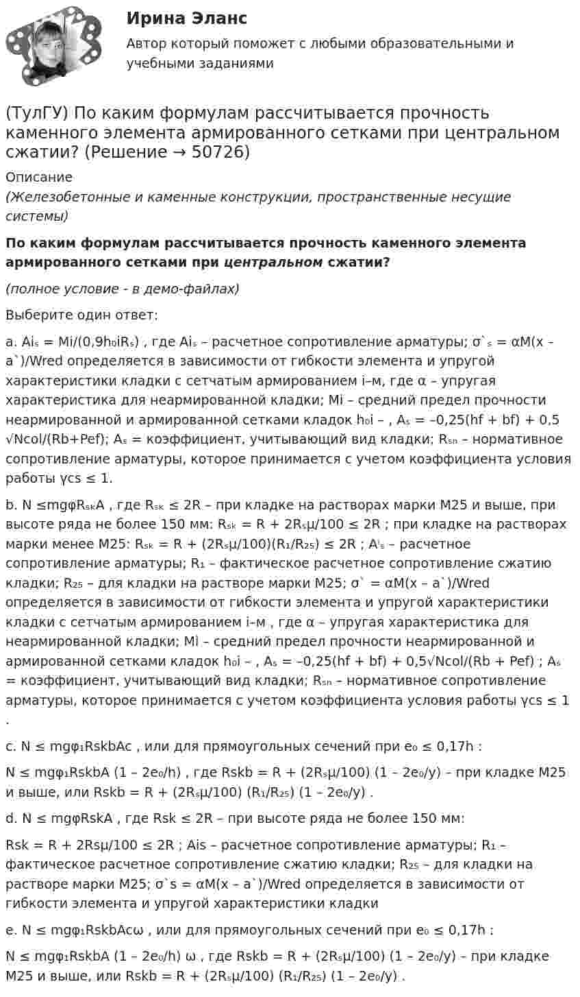     
            Описание
            (Железобетонные и каменные конструкции, пространственные несущие системы)По каким формулам рассчитывается прочность каменного элемента армированного сетками при центральном сжатии?(полное условие - в демо-файлах)Выберите один ответ:a. Aiₛ = Mi/(0,9h₀iRₛ) , где Aiₛ – расчетное сопротивление арматуры; σ`ₛ = αM(x – a`)/Wred определяется в зависимости от гибкости элемента и упругой характеристики кладки с сетчатым армированием i–м, где α – упругая характеристика для неармированной кладки; Mi – средний предел прочности неармированной и армированной сетками кладок h₀i – , Aₛ = –0,25(hf + bf) + 0,5 √Ncol/(Rb+Pef); Aₛ = коэффициент, учитывающий вид кладки; Rₛₙ – нормативное сопротивление арматуры, которое принимается с учетом коэффициента условия работы γcs ≤ 1.b. N ≤mgφRₛₖA , где Rₛₖ ≤ 2R – при кладке на растворах марки М25 и выше, при высоте ряда не более 150 мм: Rₛₖ = R + 2Rₛμ/100 ≤ 2R ; при кладке на растворах марки менее М25: Rₛₖ = R + (2Rₛμ/100)(R₁/R₂₅) ≤ 2R ; Aⁱₛ – расчетное сопротивление арматуры; R₁ – фактическое расчетное сопротивление сжатию кладки; R₂₅ – для кладки на растворе марки М25; σ` = αM(x – a`)/Wred определяется в зависимости от гибкости элемента и упругой характеристики кладки с сетчатым армированием i–м , где α – упругая характеристика для неармированной кладки; Mi – средний предел прочности неармированной и армированной сетками кладок h₀i – , Aₛ = –0,25(hf + bf) + 0,5√Ncol/(Rb + Pef) ; Aₛ = коэффициент, учитывающий вид кладки; Rₛₙ – нормативное сопротивление арматуры, которое принимается с учетом коэффициента условия работы γcs ≤ 1 .с. N ≤ mgφ₁RskbAc , или для прямоугольных сечений при e₀ ≤ 0,17h : N ≤ mgφ₁RskbA (1 – 2e₀/h) , где Rskb = R + (2Rₛμ/100) (1 – 2e₀/y) – при кладке М25 и выше, или Rskb = R + (2Rₛμ/100) (R₁/R₂₅) (1 – 2e₀/y) . d. N ≤ mgφRskA , где Rsk ≤ 2R – при высоте ряда не более 150 мм: Rsk = R + 2Rsμ/100 ≤ 2R ; Ais – расчетное сопротивление арматуры; R₁ – фактическое расчетное сопротивление сжатию кладки; R₂₅ – для кладки на растворе марки М25; σ`s = αM(x – a`)/Wred определяется в зависимости от гибкости элемента и упругой характеристики кладки e. N ≤ mgφ₁RskbAcω , или для прямоугольных сечений при e₀ ≤ 0,17h : N ≤ mgφ₁RskbA (1 – 2e₀/h) ω , где Rskb = R + (2Rₛμ/100) (1 – 2e₀/y) – при кладке М25 и выше, или Rskb = R + (2Rₛμ/100) (R₁/R₂₅) (1 – 2e₀/y) .   
            
            
            (ТулГУ) По каким формулам определяются напряжения в бетоне и в продольной арматуре изгибаемых элементов при расчете по методу допускаемых напряжений?(ТулГУ) По каким формулам рассчитывается прочность каменного элемента армированного сетками при центральном сжатии?(ТулГУ) По каким формулам рассчитывается прочность каменного элемента на растяжение?(ТулГУ) По каким формулам рассчитывается прочность каменного элемента с продольным армированием при внецентренном сжатии и малых эксцентриситетах при x > 0,55h0?(ТулГУ) По каким формулам рассчитывается прочность каменного элемента с продольным армированием при центральном сжатии?(ТулГУ) По какой из приведенных формул в общем случае определяется сигнал(ТулГУ) По какой схеме работает каркас здания приведенный на рисунке в продольном направлении (1 – рамы, 2 – диафрагмы)? (ТулГУ) По данным предприятия производительность труда рабочих в отчетном периоде увеличилась с 200 тыс.руб./чел. до 220 тыс.руб./чел., среднесписочная численность рабочих снизилась с 440 чел. до 400 чел., доля товарной продукции в валовой(ТулГУ) Под износом основных средств понимается:(ТулГУ) Под каким номером обозначены на рисунке гибкая связь-подвеска и под каким – гибкая связь-распорка? (ТулГУ) Под методикой анализа и диагностики деятельности предприятия понимают ...(ТулГУ) Подсчитать мощность на колесе вентилятора, если Q = 120000 м3/ч, Р = 930 Па, ?= 0,74 кг/м3, ?= 0,62(ТулГУ) Под термином бытовая коррупция понимается коррупционные правонарушения:(ТулГУ) Под экономическим риском понимается вероятность ...