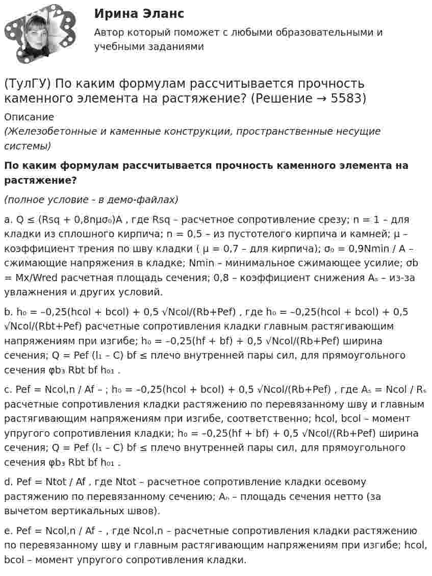     
          Описание
          (Железобетонные и каменные конструкции, пространственные несущие системы)По каким формулам рассчитывается прочность каменного элемента на растяжение?(полное условие - в демо-файлах)a. Q ≤ (Rsq + 0,8nμσ₀)A , где Rsq – расчетное сопротивление срезу; n = 1 – для кладки из сплошного кирпича; n = 0,5 – из пустотелого кирпича и камней; μ – коэффициент трения по шву кладки ( μ = 0,7 – для кирпича); σ₀ = 0,9Nmin / A – сжимающие напряжения в кладке; Nmin – минимальное сжимающее усилие; σb = Mx/Wred расчетная площадь сечения; 0,8 – коэффициент снижения Aₛ – из-за увлажнения и других условий.b. h₀ = –0,25(hcol + bcol) + 0,5 √Ncol/(Rb+Pef) , где h₀ = –0,25(hcol + bcol) + 0,5 √Ncol/(Rbt+Pef) расчетные сопротивления кладки главным растягивающим напряжениям при изгибе; h₀ = –0,25(hf + bf) + 0,5 √Ncol/(Rb+Pef) ширина сечения; Q = Pef (l₁ – C) bf ≤ плечо внутренней пары сил, для прямоугольного сечения φb₃ Rbt bf h₀₁ .c. Pef = Ncol,n / Af – ; h₀ = –0,25(hcol + bcol) + 0,5 √Ncol/(Rb+Pef) , где Aₛ = Ncol / Rₛ расчетные сопротивления кладки растяжению по перевязанному шву и главным растягивающим напряжениям при изгибе, соответственно; hcol, bcol – момент упругого сопротивления кладки; h₀ = –0,25(hf + bf) + 0,5 √Ncol/(Rb+Pef) ширина сечения; Q = Pef (l₁ – C) bf ≤ плечо внутренней пары сил, для прямоугольного сечения φb₃ Rbt bf h₀₁ .d. Pef = Ntot / Af , где Ntot – расчетное сопротивление кладки осевому растяжению по перевязанному сечению; Aₙ – площадь сечения нетто (за вычетом вертикальных швов).e. Pef = Ncol,n / Af – , где Ncol,n – расчетные сопротивления кладки растяжению по перевязанному шву и главным растягивающим напряжениям при изгибе; hcol, bcol – момент упругого сопротивления кладки.  
            
            
            (ТулГУ) По каким формулам рассчитывается прочность каменного элемента армированного сетками при центральном сжатии?(ТулГУ) По каким формулам рассчитывается прочность каменного элемента на растяжение?(ТулГУ) По каким формулам рассчитывается прочность каменного элемента с продольным армированием при внецентренном сжатии и малых эксцентриситетах при x > 0,55h0?(ТулГУ) По каким формулам рассчитывается прочность каменного элемента с продольным армированием при центральном сжатии?(ТулГУ) По какой из приведенных формул в общем случае определяется сигнал(ТулГУ) По какой схеме работает каркас здания приведенный на рисунке в продольном направлении (1 – рамы, 2 – диафрагмы)? (ТулГУ) По какой схеме работает каркас здания приведенный на рисунке в продольном направлении (1 – рамы, 2 – диафрагмы)? (ТулГУ) Под износом основных средств понимается:(ТулГУ) Под каким номером обозначены на рисунке гибкая связь-подвеска и под каким – гибкая связь-распорка? (ТулГУ) Под методикой анализа и диагностики деятельности предприятия понимают ...(ТулГУ) Подсчитать мощность на колесе вентилятора, если Q = 120000 м3/ч, Р = 930 Па, ?= 0,74 кг/м3, ?= 0,62(ТулГУ) Под термином бытовая коррупция понимается коррупционные правонарушения:(ТулГУ) Под экономическим риском понимается вероятность ...(ТулГУ) По каким формулам можно проверить прочности нормальных сечений внецентренно растянутого ЖБ элемента, если e` > h₀ – a`?