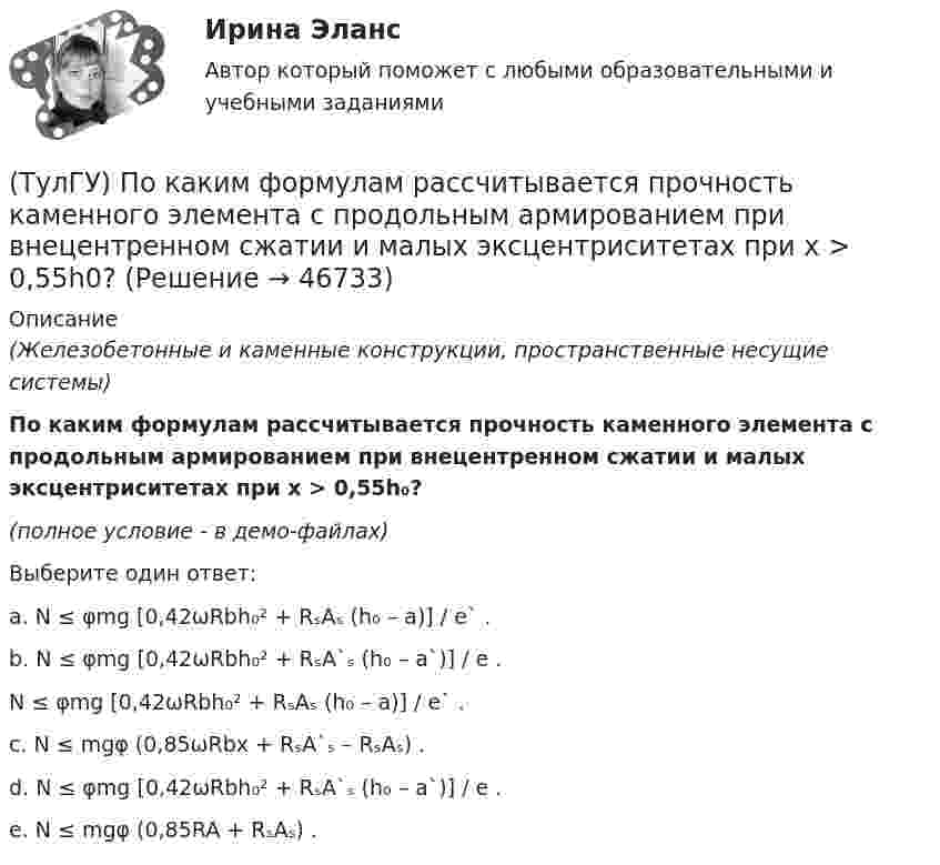     
            Описание
            (Железобетонные и каменные конструкции, пространственные несущие системы)По каким формулам рассчитывается прочность каменного элемента с продольным армированием при внецентренном сжатии и малых эксцентриситетах при x > 0,55h₀?(полное условие - в демо-файлах)Выберите один ответ:a. N ≤ φmg [0,42ωRbh₀² + RₛAₛ (h₀ – a)] / e` .b. N ≤ φmg [0,42ωRbh₀² + RₛA`ₛ (h₀ – a`)] / e .N ≤ φmg [0,42ωRbh₀² + RₛAₛ (h₀ – a)] / e` .c. N ≤ mgφ (0,85ωRbx + RₛA`ₛ – RₛAₛ) .d. N ≤ φmg [0,42ωRbh₀² + RₛA`ₛ (h₀ – a`)] / e .e. N ≤ mgφ (0,85RA + RₛAₛ) .  
            
            
            (ТулГУ) По каким формулам рассчитывается прочность каменного элемента на растяжение?(ТулГУ) По каким формулам рассчитывается прочность каменного элемента с продольным армированием при внецентренном сжатии и малых эксцентриситетах при x > 0,55h0?(ТулГУ) По каким формулам рассчитывается прочность каменного элемента с продольным армированием при центральном сжатии?(ТулГУ) По какой из приведенных формул в общем случае определяется сигнал(ТулГУ) По какой схеме работает каркас здания приведенный на рисунке в продольном направлении (1 – рамы, 2 – диафрагмы)? (ТулГУ) По какой схеме работает каркас здания приведенный на рисунке в продольном направлении (1 – рамы, 2 – диафрагмы)? (ТулГУ) По какой формуле определить требуемую площадь сечения наклонных стержней, если известна площадь сечения поперечных стержней?(ТулГУ) Под каким номером обозначены на рисунке гибкая связь-подвеска и под каким – гибкая связь-распорка? (ТулГУ) Под методикой анализа и диагностики деятельности предприятия понимают ...(ТулГУ) Подсчитать мощность на колесе вентилятора, если Q = 120000 м3/ч, Р = 930 Па, ?= 0,74 кг/м3, ?= 0,62(ТулГУ) Под термином бытовая коррупция понимается коррупционные правонарушения:(ТулГУ) Под экономическим риском понимается вероятность ...(ТулГУ) По каким формулам можно проверить прочности нормальных сечений внецентренно растянутого ЖБ элемента, если e` > h₀ – a`?(ТулГУ) По каким формулам определяются напряжения в бетоне и в продольной арматуре изгибаемых элементов при расчете по методу допускаемых напряжений?