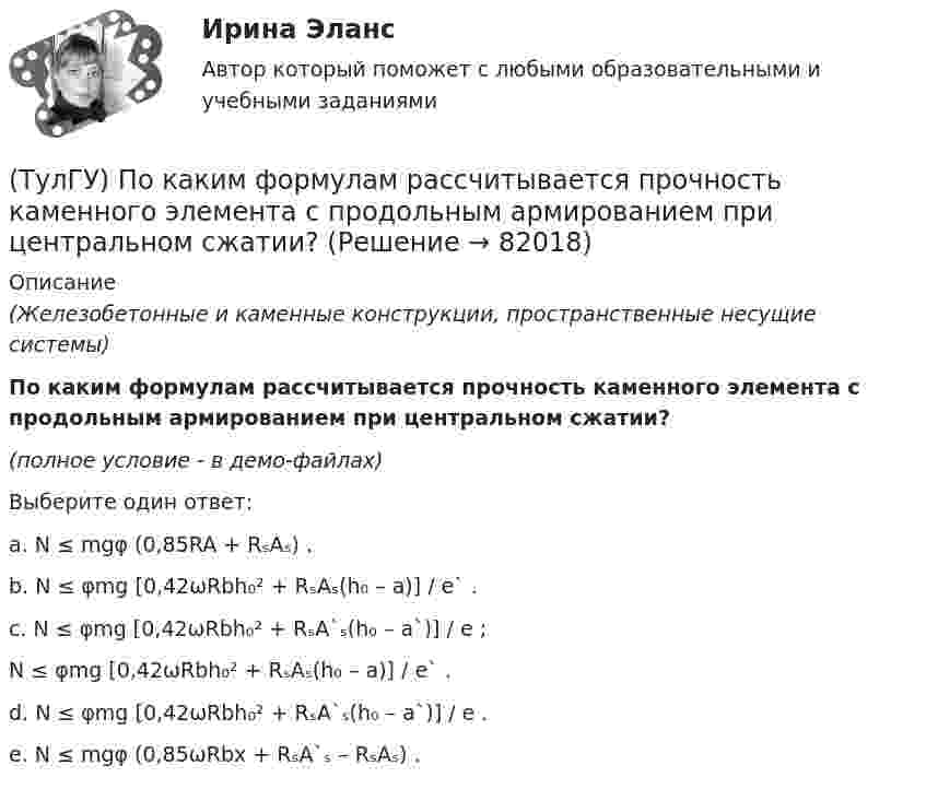     
            Описание
            (Железобетонные и каменные конструкции, пространственные несущие системы)По каким формулам рассчитывается прочность каменного элемента с продольным армированием при центральном сжатии?(полное условие - в демо-файлах)Выберите один ответ:a. N ≤ mgφ (0,85RA + RₛAₛ) . b. N ≤ φmg [0,42ωRbh₀² + RₛAₛ(h₀ – a)] / e` . c. N ≤ φmg [0,42ωRbh₀² + RₛA`ₛ(h₀ – a`)] / e ;N ≤ φmg [0,42ωRbh₀² + RₛAₛ(h₀ – a)] / e` . d. N ≤ φmg [0,42ωRbh₀² + RₛA`ₛ(h₀ – a`)] / e . e. N ≤ mgφ (0,85ωRbx + RₛA`ₛ – RₛAₛ) .    
            
            
            (ТулГУ) По каким формулам рассчитывается прочность каменного элемента с продольным армированием при внецентренном сжатии и малых эксцентриситетах при x > 0,55h0?(ТулГУ) По каким формулам рассчитывается прочность каменного элемента с продольным армированием при центральном сжатии?(ТулГУ) По какой из приведенных формул в общем случае определяется сигнал(ТулГУ) По какой схеме работает каркас здания приведенный на рисунке в продольном направлении (1 – рамы, 2 – диафрагмы)? (ТулГУ) По какой схеме работает каркас здания приведенный на рисунке в продольном направлении (1 – рамы, 2 – диафрагмы)? (ТулГУ) По какой формуле определить требуемую площадь сечения наклонных стержней, если известна площадь сечения поперечных стержней?(ТулГУ) По какой формуле определяется плотность потока энергии П от источника электромагнитного излучения СВЧ?   где Р – мощность излучения от источника, r – расстояние от источника излучения до человека.(ТулГУ) Под методикой анализа и диагностики деятельности предприятия понимают ...(ТулГУ) Подсчитать мощность на колесе вентилятора, если Q = 120000 м3/ч, Р = 930 Па, ?= 0,74 кг/м3, ?= 0,62(ТулГУ) Под термином бытовая коррупция понимается коррупционные правонарушения:(ТулГУ) Под экономическим риском понимается вероятность ...(ТулГУ) По каким формулам можно проверить прочности нормальных сечений внецентренно растянутого ЖБ элемента, если e` > h₀ – a`?(ТулГУ) По каким формулам определяются напряжения в бетоне и в продольной арматуре изгибаемых элементов при расчете по методу допускаемых напряжений?(ТулГУ) По каким формулам рассчитывается прочность каменного элемента армированного сетками при центральном сжатии?