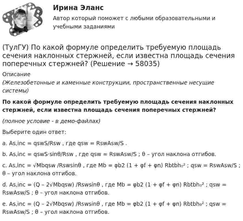     
            Описание
            (Железобетонные и каменные конструкции, пространственные несущие системы)По какой формуле определить требуемую площадь сечения наклонных стержней, если известна площадь сечения поперечных стержней?(полное условие - в демо-файлах)Выберите один ответ:a. As,inc = qswS/Rsw , где qsw = RswAsw/S .b. As,inc = qswS·sinθ/Rsw , где qsw = RswAsw/S ; θ – угол наклона отгибов.c. As,inc = √Mbqsw /Rswsinθ , где Mb = φb2 (1 + φf + φn) Rbtbh₀² ; qsw = RswAsw/S ; θ – угол наклона отгибов.d. As,inc = (Q – 2√Mbqsw) /Rswsinθ , где Mb = φb2 (1 + φf + φn) Rbtbh₀² ; qsw = RswAsw/S ; θ – угол наклона отгибов.e. As,inc = (Q – 2√Mbqsw) /Rswsinθ , где Mb = φb2 (1 + φf + φn) Rbtbh₀² ; qsw = RswAsw/S ; θ – угол наклона отгибов.   
            
            
            (ТулГУ) По какой схеме работает каркас здания приведенный на рисунке в продольном направлении (1 – рамы, 2 – диафрагмы)? (ТулГУ) По какой формуле определить требуемую площадь сечения наклонных стержней, если известна площадь сечения поперечных стержней?(ТулГУ) По какой формуле определяется плотность потока энергии П от источника электромагнитного излучения СВЧ?   где Р – мощность излучения от источника, r – расстояние от источника излучения до человека.(ТулГУ) По какому принципу работают электротепловые реле(ТулГУ) По Лафферу, если фактическая налоговая ставка больше оптимальной, ее снижение приведет к:💯 ТулГУ Политология (ответы на тест, сентябрь 2022)(ТулГУ) Полная первоначальная стоимость − это стоимость основных средств ...(ТулГУ) По каким формулам можно проверить прочности нормальных сечений внецентренно растянутого ЖБ элемента, если e` > h₀ – a`?(ТулГУ) По каким формулам определяются напряжения в бетоне и в продольной арматуре изгибаемых элементов при расчете по методу допускаемых напряжений?(ТулГУ) По каким формулам рассчитывается прочность каменного элемента армированного сетками при центральном сжатии?(ТулГУ) По каким формулам рассчитывается прочность каменного элемента на растяжение?(ТулГУ) По каким формулам рассчитывается прочность каменного элемента с продольным армированием при внецентренном сжатии и малых эксцентриситетах при x > 0,55h0?(ТулГУ) По каким формулам рассчитывается прочность каменного элемента с продольным армированием при центральном сжатии?(ТулГУ) По какой из приведенных формул в общем случае определяется сигнал