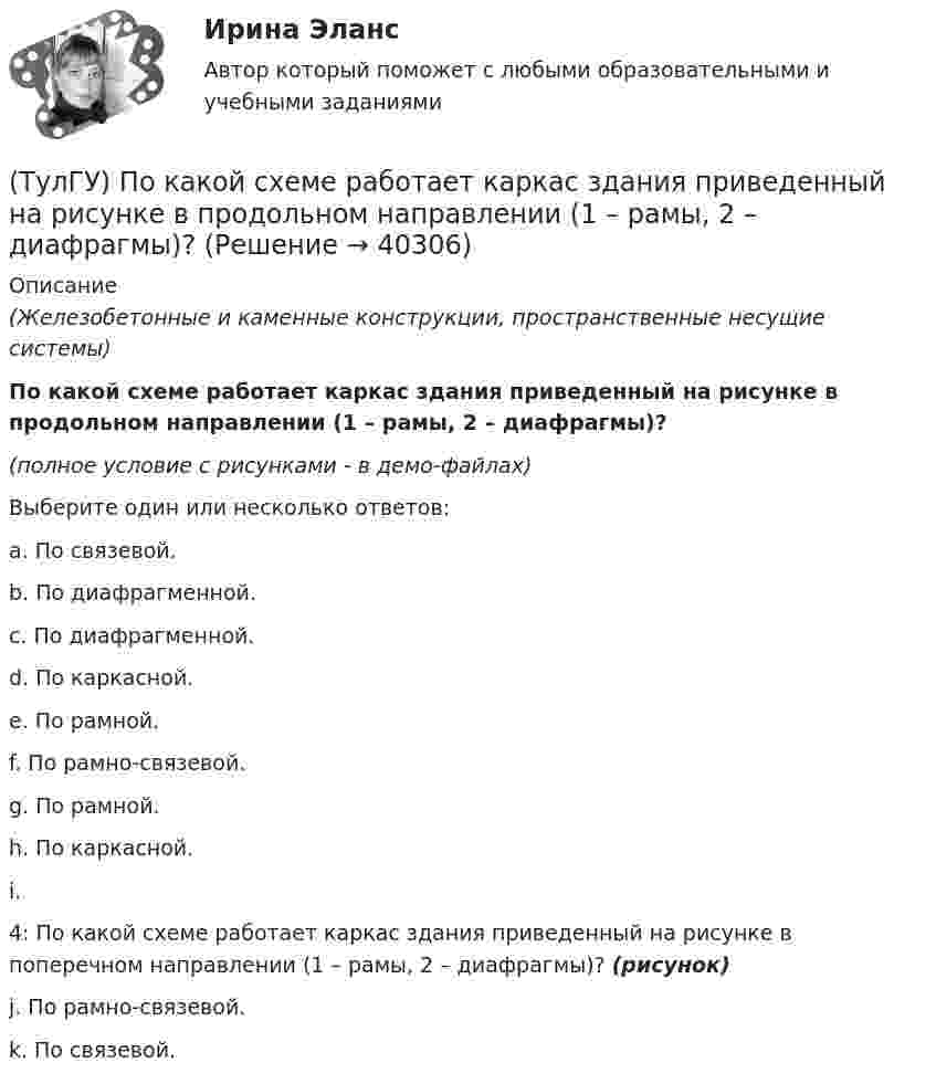     
          Описание
          (Железобетонные и каменные конструкции, пространственные несущие системы)По какой схеме работает каркас здания приведенный на рисунке в продольном направлении (1 – рамы, 2 – диафрагмы)? (полное условие с рисунками - в демо-файлах)Выберите один или несколько ответов:a. По связевой. b. По диафрагменной. c. По диафрагменной. d. По каркасной. e. По рамной. f. По рамно-связевой. g. По рамной. h. По каркасной. i. 4: По какой схеме работает каркас здания приведенный на рисунке в поперечном направлении (1 – рамы, 2 – диафрагмы)? (рисунок)j. По рамно-связевой. k. По связевой.   
            
            
            (ТулГУ) По какой схеме работает каркас здания приведенный на рисунке в продольном направлении (1 – рамы, 2 – диафрагмы)? (ТулГУ) По какой схеме работает каркас здания приведенный на рисунке в продольном направлении (1 – рамы, 2 – диафрагмы)? (ТулГУ) По какой формуле определить требуемую площадь сечения наклонных стержней, если известна площадь сечения поперечных стержней?(ТулГУ) По какой формуле определяется плотность потока энергии П от источника электромагнитного излучения СВЧ?   где Р – мощность излучения от источника, r – расстояние от источника излучения до человека.(ТулГУ) По какому принципу работают электротепловые реле(ТулГУ) По Лафферу, если фактическая налоговая ставка больше оптимальной, ее снижение приведет к:💯 ТулГУ Политология (ответы на тест, сентябрь 2022)(ТулГУ) Под экономическим риском понимается вероятность ...(ТулГУ) По каким формулам можно проверить прочности нормальных сечений внецентренно растянутого ЖБ элемента, если e` > h₀ – a`?(ТулГУ) По каким формулам определяются напряжения в бетоне и в продольной арматуре изгибаемых элементов при расчете по методу допускаемых напряжений?(ТулГУ) По каким формулам рассчитывается прочность каменного элемента армированного сетками при центральном сжатии?(ТулГУ) По каким формулам рассчитывается прочность каменного элемента на растяжение?(ТулГУ) По каким формулам рассчитывается прочность каменного элемента с продольным армированием при внецентренном сжатии и малых эксцентриситетах при x > 0,55h0?(ТулГУ) По каким формулам рассчитывается прочность каменного элемента с продольным армированием при центральном сжатии?