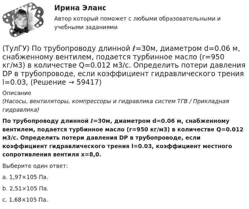      
            Описание
            (Насосы, вентиляторы, компрессоры и гидравлика систем ТГВ / Прикладная гидравлика)По трубопроводу длинной ℓ=30м, диаметром d=0.06 м, снабженному вентилем, подается турбинное масло (r=950 кг/м3) в количестве Q=0.012 м3/с. Определить потери давления DP в трубопроводе, если коэффициент гидравлического трения l=0.03, коэффициент местного сопротивления вентиля x=8,0.Выберите один ответ:a. 1,97×105 Па. b. 2,51×105 Па. c. 1,68×105 Па.    
            
            
            (ТулГУ) Поршневой насос перекачивает воду из резервуара А в резервуар В и С. Отметки в резервуарах соответственно равны +2, +6, -4 (отметка насоса принята за нуль). Подача в верхний резервуар =2 л/с. Трубопровод состоит из четырёх участков труб(ТулГУ) По трубопроводу длинной ℓ=30м, диаметром d=0.06 м, снабженному вентилем, подается турбинное масло (r=950 кг/м3) в количестве Q=0.012 м3/с. Определить потери давления DP в трубопроводе, если коэффициент гидравлического трения l=0.03,💯 ТулГУ Правоведение и противодействие коррупции (ответы на тест, декабрь 2022)💯 ТулГУ Правоведение и противодействие коррупции (ответы на тест, декабрь 2022)💯 ТулГУ Правоведение и противодействие коррупции (ответы на тест, октябрь 2022)💯 ТулГУ Правоведение и противодействие коррупции (ответы на тест, октябрь 2022)💯 ТулГУ Правоведение и противодействие коррупции (ответы на тест, сентябрь 2022)(ТулГУ) Полный напор (давление) складывается из:(ТулГУ) Пользуясь сетью ИНТЕРНЕТ, можно установить контакты с информационными системами международных организаций через посредство:(ТулГУ) По месту нахождения на территории предприятия трансформаторные подстанции подразделяются на(ТулГУ) По натурально-вещественному составу различают:(ТулГУ) «Понимающая социология» М. Вебера основана на…(ТулГУ) Понятие мощности для гидравлической машины:(ТулГУ) Понятие означающее процесс перехода от традиционных современным формам политической жизни