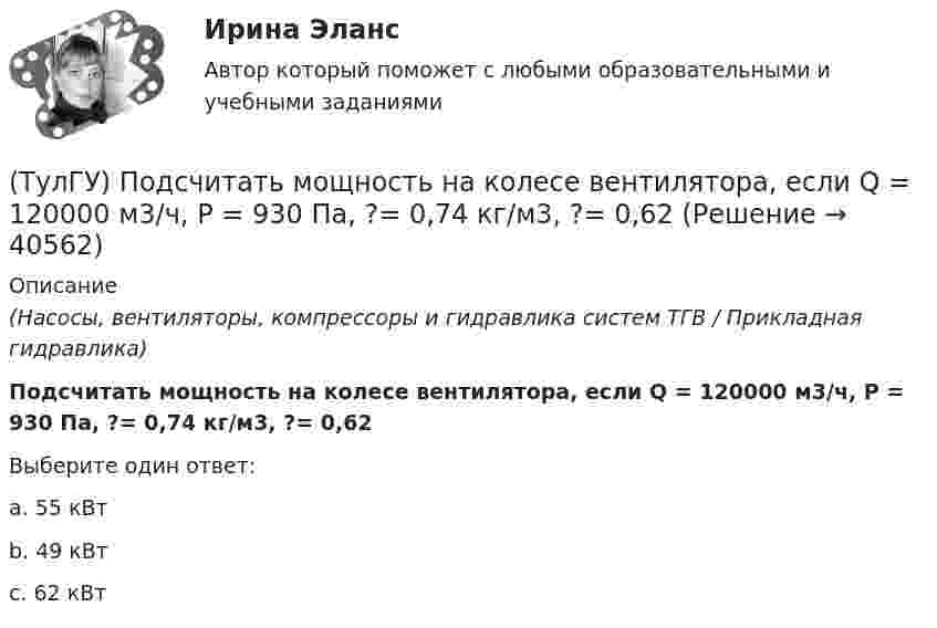      
          Описание
          (Насосы, вентиляторы, компрессоры и гидравлика систем ТГВ / Прикладная гидравлика)Подсчитать мощность на колесе вентилятора, если Q = 120000 м3/ч, Р = 930 Па, ?= 0,74 кг/м3, ?= 0,62Выберите один ответ:a. 55 кВт b. 49 кВт c. 62 кВт   
            
            
            (ТулГУ) Под методикой анализа и диагностики деятельности предприятия понимают ...(ТулГУ) Подсчитать мощность на колесе вентилятора, если Q = 120000 м3/ч, Р = 930 Па, ?= 0,74 кг/м3, ?= 0,62(ТулГУ) Под термином бытовая коррупция понимается коррупционные правонарушения:(ТулГУ) Под экономическим риском понимается вероятность ...(ТулГУ) По каким формулам можно проверить прочности нормальных сечений внецентренно растянутого ЖБ элемента, если e` > h₀ – a`?(ТулГУ) По каким формулам определяются напряжения в бетоне и в продольной арматуре изгибаемых элементов при расчете по методу допускаемых напряжений?(ТулГУ) По каким формулам рассчитывается прочность каменного элемента армированного сетками при центральном сжатии?(ТулГУ Переходные процессы в ЭЭС) Электроэнергетическая система состоит из групп взаимодействующих элементов:(ТулГУ) Перечислите основные качества, характеризующие волю(ТулГУ) Перечислите основные материалы для жидкометаллических контактов(ТулГУ) Планом называется:(ТулГУ) Погрешность, связанная с самой постановкой математической задачи(ТулГУ) По данным предприятия производительность труда рабочих в отчетном периоде увеличилась с 200 тыс.руб./чел. до 220 тыс.руб./чел., среднесписочная численность рабочих снизилась с 440 чел. до 400 чел., доля товарной продукции в валовой(ТулГУ) Под износом основных средств понимается: