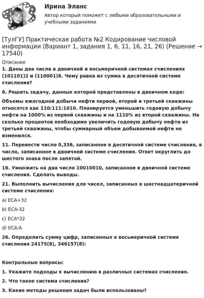      
          Описание
          1.  Даны два числа в двоичной и восьмеричной системах счислениях (101101)2 и (110001)8. Чему равна их сумма в десятичной системе счисления?6.  Решить задачу, данные которой представлены в двоичном коде:Объемы ежегодной добычи нефти первой, второй и третьей скважины относятся как 110:111:1010. Планируется уменьшить годовую добычу нефти на 1000% из первой скважины и на 1110% из второй скважины. На сколько процентов необходимо увеличить годовую добычу нефти из третьей скважины, чтобы суммарный объем добываемой нефти не изменился.11. Перевести число 0,336, записанное в десятичной системе счисления, в число, записанное в двоичной системе счисления. Ответ округлить до шестого знака после запятой.16. Умножить на два число 10010010, записанное в двоичной системе счисления. Сделать выводы.21. Выполнить вычисления для чисел, записанных в шестнадцатеричной системе счисления:a) ECA+32b) ECA-32c) ECA*32d) ECA:A26. Определить сумму цифр, записанных в восьмеричной системе счисления 24175(8), 346157(8):  Контрольные вопросы:1.    Укажите подходы к вычислению в различных системах счисления.2.    Что такое система счисления?3.    Какие методы решения задач были использованы?  
            
            
            [ТулГУ] Практическая работа №1 Количество информации (Вариант 1, задания 1, 6, 11)[ТулГУ] Практическая работа №2 Кодирование числовой информации (Вариант 1, задания 1, 6, 11, 16, 21, 26)[ТулГУ] Практическая работа №3 Кодирование текстовой информации (Вариант 1, задания 1, 6, 11, 16, 21)[ТулГУ] Практическая работа №4 Кодирование графической информации (Вариант 1, задания 1, 6, 11, 16, 21, 26)ТулГУ] Практическая работа №5 Кодирование звуковой информации (Вариант 1, задания 1, 6, 11, 16)[ТулГУ] Практическая работа №6 Элементы логики (Вариант 1, задания 1, 6, 11, 16)[ТулГУ] Практическая работа №7 Программные средства реализации информационных процессов. (Вариант 1, задания 1, 6, 11, 16)💯 ТулГУ Правоведение и противодействие коррупции (ответы на тест, декабрь 2022)💯 ТулГУ Правоведение и противодействие коррупции (ответы на тест, декабрь 2022)💯 ТулГУ Правоведение и противодействие коррупции (ответы на тест, октябрь 2022)💯 ТулГУ Правоведение и противодействие коррупции (ответы на тест, октябрь 2022)💯 ТулГУ Правоведение и противодействие коррупции (ответы на тест, сентябрь 2022)[ТулГУ] Правоведение и противодействие коррупции (тест, зачет, экзамен, вопросы, ответы)(ТулГУ) Правовой основой деятельности в области метрологии служит закон РФ