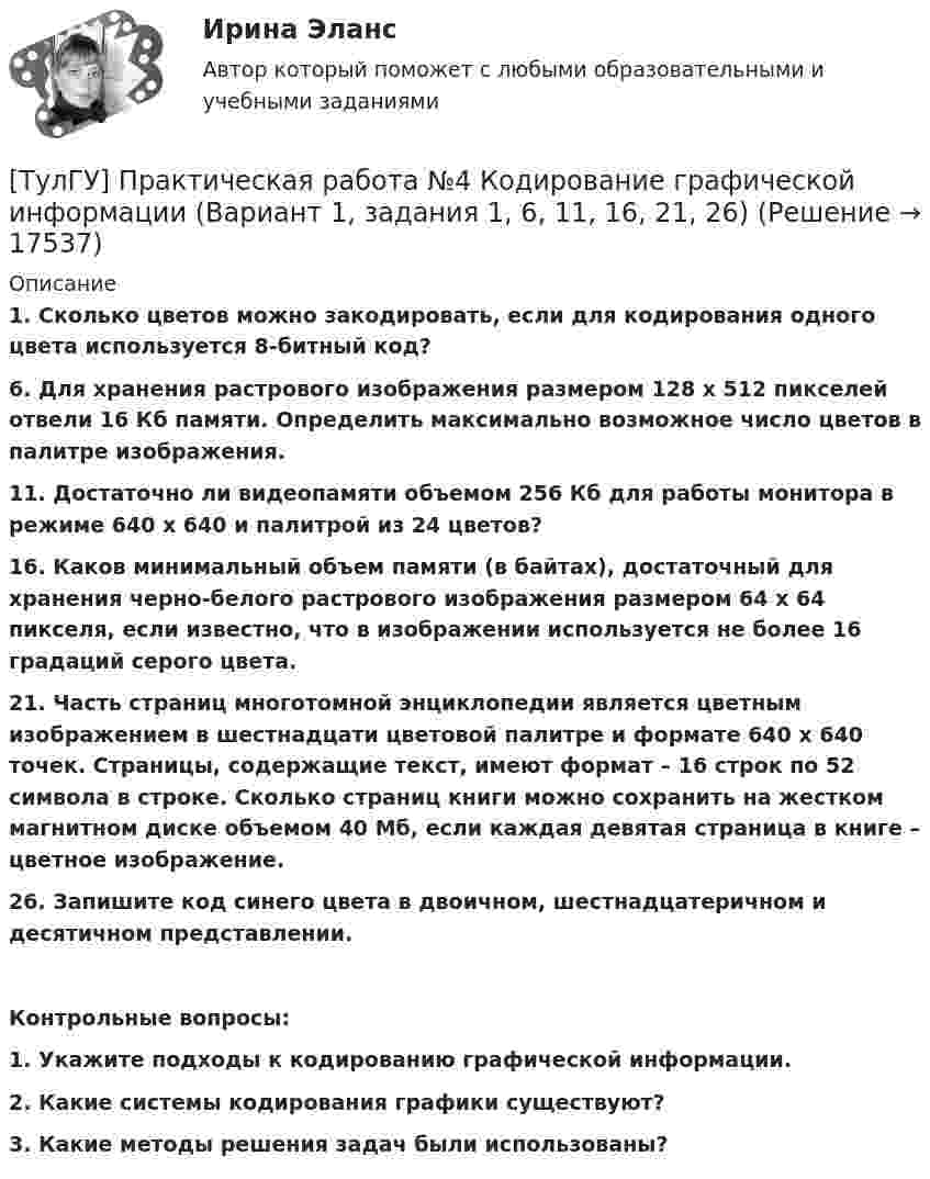      
          Описание
          1.      Сколько цветов можно закодировать, если для кодирования одного цвета используется 8-битный код?6. Для хранения растрового изображения размером 128 х 512 пикселей отвели 16 Кб памяти. Определить максимально возможное число цветов в палитре изображения.11. Достаточно ли видеопамяти объемом 256 Кб для работы монитора в режиме 640 х 640 и палитрой из 24 цветов?16. Каков минимальный объем памяти (в байтах), достаточный для хранения черно-белого растрового изображения размером 64 х 64 пикселя, если известно, что в изображении используется не более 16 градаций серого цвета.21. Часть страниц многотомной энциклопедии является цветным изображением в шестнадцати цветовой палитре и формате 640 х 640 точек. Страницы, содержащие текст, имеют формат – 16 строк по 52 символа в строке. Сколько страниц книги можно сохранить на жестком магнитном диске объемом 40 Мб, если каждая девятая страница в книге – цветное изображение.26. Запишите код синего цвета в двоичном, шестнадцатеричном и десятичном представлении. Контрольные вопросы:1.    Укажите подходы к кодированию графической информации.2.    Какие системы кодирования графики существуют?3.    Какие методы решения задач были использованы?  
            
            
            [ТулГУ] Практическая работа №3 Кодирование текстовой информации (Вариант 1, задания 1, 6, 11, 16, 21)[ТулГУ] Практическая работа №4 Кодирование графической информации (Вариант 1, задания 1, 6, 11, 16, 21, 26)ТулГУ] Практическая работа №5 Кодирование звуковой информации (Вариант 1, задания 1, 6, 11, 16)[ТулГУ] Практическая работа №6 Элементы логики (Вариант 1, задания 1, 6, 11, 16)[ТулГУ] Практическая работа №7 Программные средства реализации информационных процессов. (Вариант 1, задания 1, 6, 11, 16)[ТулГУ] Практическая работа №8 Алгоритмизация и программирование. (Вариант 1, задания 1, 6, 11, 16)(ТулГУ) Предназначение эжектора, инжектора, гидроэлеватора.💯 ТулГУ Правоведение и противодействие коррупции (ответы на тест, октябрь 2022)💯 ТулГУ Правоведение и противодействие коррупции (ответы на тест, октябрь 2022)💯 ТулГУ Правоведение и противодействие коррупции (ответы на тест, сентябрь 2022)[ТулГУ] Правоведение и противодействие коррупции (тест, зачет, экзамен, вопросы, ответы)(ТулГУ) Правовой основой деятельности в области метрологии служит закон РФ(ТулГУ) Правовые основы сертификации в РФ установлены Законами[ТулГУ] Практическая работа №1 Количество информации (Вариант 1, задания 1, 6, 11)